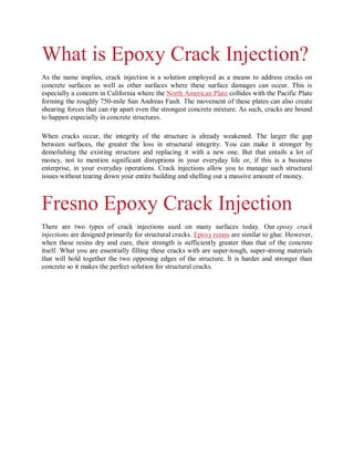 What is Epoxy Crack Injection?
As the name implies, crack injection is a solution employed as a means to address cracks on
concrete surfaces as well as other surfaces where these surface damages can occur. This is
especially a concern in California where the North American Plate collides with the Pacific Plate
forming the roughly 750-mile San Andreas Fault. The movement of these plates can also create
shearing forces that can rip apart even the strongest concrete mixture. As such, cracks are bound
to happen especially in concrete structures.
When cracks occur, the integrity of the structure is already weakened. The larger the gap
between surfaces, the greater the loss in structural integrity. You can make it stronger by
demolishing the existing structure and replacing it with a new one. But that entails a lot of
money, not to mention significant disruptions in your everyday life or, if this is a business
enterprise, in your everyday operations. Crack injections allow you to manage such structural
issues without tearing down your entire building and shelling out a massive amount of money.
Fresno Epoxy Crack Injection
There are two types of crack injections used on many surfaces today. Our epoxy crack
injections are designed primarily for structural cracks. Epoxy resins are similar to glue. However,
when these resins dry and cure, their strength is sufficiently greater than that of the concrete
itself. What you are essentially filling these cracks with are super-tough, super-strong materials
that will hold together the two opposing edges of the structure. It is harder and stronger than
concrete so it makes the perfect solution for structural cracks.
EMAIL US
CALL US
 