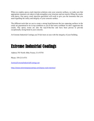 When we employ epoxy crack injection solutions onto your concrete surfaces, we make sure that
appropriate measures are taken to help strengthen your structure and not merely filling the cracks
with epoxy. Our epoxy crack injection specialists will work to give you the assurance that you
need regarding the safety and integrity of your concrete surface.
The different tools that we use to create a strong bond between the two opposing surfaces in the
crack are guaranteed to be in top condition so you’ll feel more confident we don’t aggravate the
cracks. Our epoxy resins are also the top-of-the-line and have been proven to provide
exceptionally strong bond in your concrete.
At Extreme Industrial Coatings you’ll feel more at ease with the integrity of your building.
Extreme Industrial Coatings
Address:703 North Abby Fresno, CA 93701
Phone: 559-213-4731
Justin@ExtremeIndustrialCoatings.net
https://www.extremeepoxycoatings.com/epoxy-crack-injection/
 