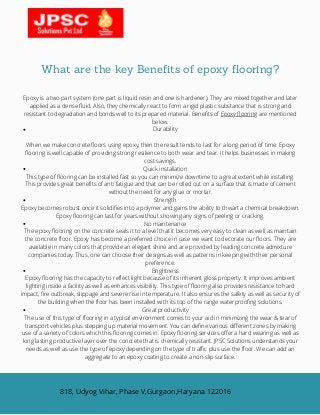 What are the key Benefits of epoxy flooring?
Durability
Quick installation
Strength
No maintenance
Brightness
Great productivity
Epoxy is a two part system (one part is liquid resin and one is hardener). They are mixed together and later
applied as a dense fluid. Also, they chemically react to form a rigid plastic substance that is strong and
resistant to degradation and bonds well to its prepared material. Benefits of Epoxy flooring are mentioned
below.
When we make concrete floors using epoxy, then the result tends to last for a long period of time. Epoxy
flooring is well capable of providing strong resilience to both wear and tear. It helps businesses in making
cost savings.
This type of flooring can be installed fast so you can minimize downtime to a great extent while installing.
This provides great benefits of anti fatigue and that can be rolled out on a surface that is made of cement
without the need for any glue or mortar.
Epoxy becomes robust once it solidifies into a polymer and gains the ability to thwart a chemical breakdown.
Epoxy flooring can last for years without showing any signs of peeling or cracking.
The epoxy flooring on the concrete seals it to a level that it becomes very easy to clean as well as maintain
the concrete floor. Epoxy has become a preferred choice in case we want to decorate our floors. They are
available in many colors that provide an elegant shine and are provided by leading concrete admixture
companies today. Thus, one can choose their designs as well as patterns in keeping with their personal
preference.
Epoxy flooring has the capacity to reflect light because of its inherent gloss property. It improves ambient
lighting inside a facility as well as enhances visibility. This type of flooring also provides resistance to hard
impact, fire outbreak, slippage and severe rise in temperature. It also ensures the safety as well as security of
the building when the floor has been installed with its top of the range waterproofing solutions.
The use of this type of flooring in a typical environment comes to your aid in minimizing the wear & tear of
transport vehicles plus stepping up material movement. You can define various different zones by making
use of a variety of colors which this flooring comes in. Epoxy flooring services offer a hard wearing as well as
long lasting productive layer over the concrete that is chemically resistant. JPSC Solutions understands your
needs as well as use the type of epoxy depending on the type of traffic plus use the floor. We can add an
aggregate to an epoxy coating to create a non-slip surface.
818, Udyog Vihar, Phase V,Gurgaon,Haryana 122016
 