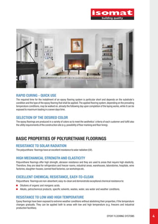 RAPID CURING - QUICK USE
The required time for the installment of an epoxy flooring system is particular short and depends on the substrate's
condition and the type of the epoxy flooring that shall be applied. The applied flooring system, depending on the prevailing
temperature conditions, may be walked on, already the following day upon completion of the laying works, while it can be
exposed to maximum loading in a seven days time.


SELECTION OF THE DESIRED COLOR
The epoxy floorings are produced in a variety of colors so to meet the aesthetics' criteria of each customer and fulfill also
the utility requirements of the construction site (e.g. possibility of floor marking and floor lining).




BASIC PROPERTIES OF POLYURETHANE FLOORINGS
RESISTANCE TO SOLAR RADIATION
The polyurethane floorings have an excellent resistance to solar radiation (UV).


HIGH MECHANICAL STRENGTH AND ELASTICITY
Polyurethane floorings offer high strength, abrasion resistance and they are used to areas that require high elasticity.
Therefore, they are ideal for refrigerators and freezer rooms, industrial areas, warehouses, laboratories, hospitals, wine
factories, slaughter-houses, canned food factories, car workshops etc.


EXCELLENT CHEMICAL RESISTANCE, EASY-TO-CLEAN
Polyurethane floorings are non-absorbent, easy-to-clean and demonstrate exceptional chemical resistance to:
    Dilutions of organic and inorganic acids.
    Alkalis, petrochemical products, specific solvents, wastes, water, sea water and weather conditions.


RESISTANCE TO LOW AND HIGH TEMPERATURE
Epoxy floorings have been exposed to extreme weather conditions without abolishing their properties, if the temperature
changes gradually. They can be applied both to areas with low and high temperature (e.g. freezers and industrial
production facilities).


                                                                                                EPOXY FLOORING SYSTEMS          4
 