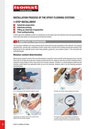 INSTALLATION PROCESS OF THE EPOXY FLOORING SYSTEMS
    4-STEP INSTALLMENT
     1       Substrate preparation
     2       Substrate priming
     3       Filling up substrate irregularities
     4       Final coating/sealing
    In every step of the installation process it is important to use the proper tools and materials and to have good knowledge
    of all construction details, for ensuring a sound construction solution.


       1        SUBSTRATE PREPARATION
    The successful installation of an epoxy flooring system starts with the proper preparation of the substrate. The substrate
    (industrial floor, concrete slab, cementitious screed, mosaic floor) must be free of residues that prevent bonding of the
    flooring layer to the substrate (such as dust, loose particles, grease etc.), dry (moisture content < 4%) and sound with
    sufficient strength.

    Moisture content determination
    Measuring the moisture content of the concrete substrate is essential in order to decide for the adequate primer. Concrete
    floors that are 28 days old usually have moisture content less than 4%. However, when the concrete is relatively fresh or
    exposed to rising moisture, then it may not be free of excess moisture. Therefore it is recommended to determine the
    moisture content before any application either by use of an electronic moisture meter or by the following procedure
    described below:




    First, a small sample of the substrate is taken for testing.            Thereafter, the sample is being weighed and crumbled.




    Subsequently, the sample is put into the moisture meter                 The moisture meter is sealed properly and shacked for
    together with all necessary reagents.                                   5 minutes, where, after approx. 10 minutes, the moisture
                                                                            content percentage of the concrete substrate is indicated.



5   EPOXY FLOORING SYSTEMS
 