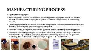 MANUFACTURING PROCESS
• Epoxy granite aggregate
• Precision granite castings are produced by mixing granite aggregates (which are crushed,
washed, and dried) with an epoxy resin system at ambient temperature (i.e., cold curing
process).
• Quartz aggregate filler can also be used in the composition. Vibratory compaction during the
moulding process tightly packs the aggregate together.
• Threaded inserts, steel plates, and coolant pipes can be cast-in during the casting process.
• To achieve an even higher degree of versatility, linear rails, ground slide-ways and motor
mounts can be replicated or grouted-in, therefore eliminating the need for any post-cast
machining. The surface finish of the casting is as good as the mould surface.
 