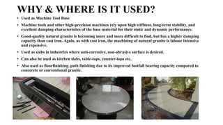 WHY & WHERE IS IT USED?
• Used as Machine Tool Base
• Machine tools and other high-precision machines rely upon high stiffness, long-term stability, and
excellent damping characteristics of the base material for their static and dynamic performance.
• Good-quality natural granite is becoming more and more difficult to find, but has a higher damping
capacity than cast iron. Again, as with cast iron, the machining of natural granite is labour intensive
and expensive.
• Used as slabs in industries where anti-corrosive, non-abrasive surface is desired.
• Can also be used as kitchen slabs, table-tops, counter-tops etc.
• Also used as floorfinishing, path finishing due to its improved footfall bearing capacity compared to
concerete or conventional granite.
 