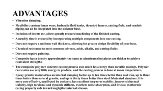ADVANTAGES
• Vibration damping.
• Flexibility: custom linear ways, hydraulic fluid tanks, threaded inserts, cutting fluid, and conduit
piping can all be integrated into the polymer base.
• Inclusion of inserts etc. allows greatly reduced machining of the finished casting.
• Assembly time is reduced by incorporating multiple components into one casting.
• Does not require a uniform wall thickness, allowing for greater design flexibility of your base.
• Chemical resistance to most common solvents, acids, alkalis, and cutting fluids.
• Does not require painting.
• Composite has a density approximately the same as aluminum (but pieces are thicker to achieve
equivalent strength).
• The composite polymer concrete casting process uses much less energy than metallic castings. Polymer
cast resins use very little energy to produce, and the casting process is done at room temperature.
• Epoxy granite material has an internal damping factor up to ten times better than cast iron, up to three
times better than natural granite, and up to thirty times better than steel fabricated structure. It is
more cost-effective, unaffected by coolants, has excellent long-term stability, improved thermal
stability, high torsional and dynamic stiffness, excellent noise absorption, and it's low exothermic
curing property aids toward negligible internal stresses.
 