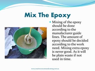 Mix The Epoxy
 Mixing of the epoxy
should be done
according to the
manufacturer guide
lines. The amount of
epoxy should be decided
according to the work
need. Mixing extra epoxy
is never good. As it will
be plain waste if not
used in time.
www.creativeconcreteandcutting.com.au
 