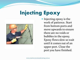 Injecting Epoxy
 Injecting epoxy is the
work of patience. Start
from bottom ports and
move upwards to ensure
there are no voids or
bubbles in the epoxy.
Epoxy flows slow so wait
until it comes out of an
upper port. Close the
port you have finished.
www.creativeconcreteandcutting.com.au
 
