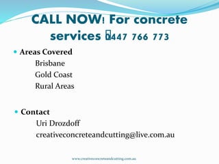 CALL NOW! For concrete
services ﻿0447 766 773
 Areas Covered
Brisbane
Gold Coast
Rural Areas
 Contact
Uri Drozdoff
creativeconcreteandcutting@live.com.au
www.creativeconcreteandcutting.com.au
 