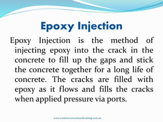 Epoxy Injection
Epoxy Injection is the method of
injecting epoxy into the crack in the
concrete to fill up the gaps and stick
the concrete together for a long life of
concrete. The cracks are filled with
epoxy as it flows and fills the cracks
when applied pressure via ports.
www.creativeconcreteandcutting.com.au
 