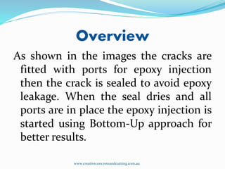 Overview
As shown in the images the cracks are
fitted with ports for epoxy injection
then the crack is sealed to avoid epoxy
leakage. When the seal dries and all
ports are in place the epoxy injection is
started using Bottom-Up approach for
better results.
www.creativeconcreteandcutting.com.au
 