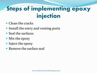 Steps of implementing epoxy
injection
www.creativeconcreteandcutting.com.au
 Clean the cracks
 Install the entry and venting ports
 Seal the surfaces
 Mix the epoxy
 Inject the epoxy
 Remove the surface seal
 