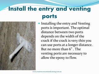 Install the entry and venting
ports
 Installing the entry and Venting
ports is important. The optimal
distance between two ports
depends on the width of the
crack if the crack is very thin you
can use ports at a longer distance.
But no more than 6” . The
venting ports are necessary to
allow the epoxy to flow.
www.creativeconcreteandcutting.com.au
 