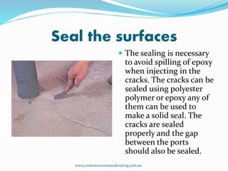 Seal the surfaces
 The sealing is necessary
to avoid spilling of epoxy
when injecting in the
cracks. The cracks can be
sealed using polyester
polymer or epoxy any of
them can be used to
make a solid seal. The
cracks are sealed
properly and the gap
between the ports
should also be sealed.
www.creativeconcreteandcutting.com.au
 