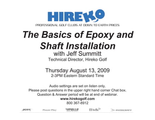 PROFESSIONAL GOLF CLUBS AT DOWN TO EARTH PRICES


The Basics of Epoxy and
   Shaft Installation
                with Jeff Summitt
             Technical Director, Hireko Golf

           Thursday August 13, 2009
               2-3PM Eastern Standard Time

              Audio settings are set on listen only.
 Please post questions in the upper right hand corner Chat box.
      Question & Answer period will be at end of webinar.
                     www.hirekogolf.com
                         800 367-8912
 