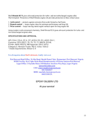 Shell Rimula R3 X gives all-round protection for turbo- and non turbocharged engines alike.
The Energised Protection of Shell Rimula engine oils provides protection in three critical areas:

1. Acid control — protects against corrosion from acids formed as fuel burns
2. Deposit control — keeps engine clean for optimum performance and long life
3. Wear control — keeps moving metal engine surfaces apart for long engine life

Using modern multi-component chemistry, Shell Rimula R3 X gives all-round protection for turbo- and
non turbocharged engines alike.

SPECIFICATIONS AND APPROVAL.

API: CH-4, CG-4, CF-4, CF; ACEA: E5, E3; JASO: DH-1;
Cummins: CES 20077, 76, 75, 72, 71; MACK: EO-M,
EO-M+; MAN: M3275; MB Approval: 228.3; MTU:
Category 2; Renault Trucks: RD-2; Volvo: VDS-2
* meets requirements: Allison C-4CATIONS AND APPROVALS


For all enquiries about Shell Lubricants, kindly visit us at:

  Port Harcourt Head Office: 36 Aba Road, Beside Pamo Clinic, Rumuomasi, Port Harcourt, Nigeria.
       WHSE Facility: Km 3 Igbo Etche Road Rumukwurushi, off Eleme Junction Port Harcout.
          Lagos Office: 3 Oyetubo Street, Off Obafemi Awolowo Way Ikeja, Lagos Nigeria
                                       epoxyoil@yahoo.com
                                 CEO: ernest.nnagbo@epoxyoil.com
                                           080 56060027
                                 BDM: nnachebe.ike@epoxyoil.com
                                           08053390129.



                                       EPOXY OILSERV LTD

                                            At your service!




                                                                                                    13
 
