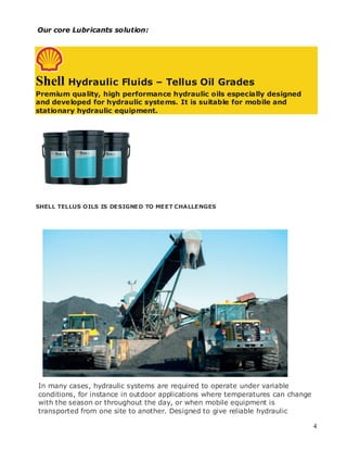 Our core Lubricants solution:




Shell Hydraulic Fluids – Tellus Oil Grades
Premium quality, high performance hydraulic oils especially designed
and developed for hydraulic systems. It is suitable for mobile and
stationary hydraulic equipment.




SHELL TELLUS OILS IS DESIGNED TO MEET CHALLENGES




In many cases, hydraulic systems are required to operate under variable
conditions, for instance in outdoor applications where temperatures can change
with the season or throughout the day, or when mobile equipment is
transported from one site to another. Designed to give reliable hydraulic

                                                                                 4
 