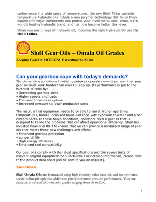 performance in a wide range of temperatures, the new Shell Tellus variable
temperature hydraulic oils include a new polymer technology that helps them
outperform major competitors and protect your investment. Shell Tellus is the
world’s leading hydraulic brand, and has now become better than ever.
When you are in need of hydraulic oil, choosing the right Hydraulic Oil use the
Shell Tellus.
P SPECIFICATIO



          Shell Gear Oils – Omala Oil Grades
Keeping Gears in MOTION! Exceeding the Norm.



Can your gearbox cope with today’s demands?
The demanding conditions in which gearboxes operate nowadays mean that your
gear oil must work harder than ever to keep up. Its performance is put to the
harshest of tests by:
• Decreasing gearbox sizes
• Higher speeds and loads
• The need to increase uptime
• Increased pressure to lower production costs

The result is that equipment needs to be able to run at higher operating
temperatures, handle increased loads and cope with exposure to water and other
contaminants. In these tough conditions, operators need a gear oil that is
designed to tackle the problems that can affect operational efficiency. Shell has
invested heavily in R&D to ensure that we can provide a revitalised range of gear
oils that meets these new challenges and offers:
• Enhanced gearbox protection
• Longer oil life
• High energy efficiency
• Enhanced seal compatibility

Our gear oils comply with the latest specifications and the severe tests of
relevant original equipment manufacturers. For detailed information, please refer
to the product data sheet(will be sent to you on request).

Shell Omala.

Shell Omala Oils are formulated using high viscosity index base oils, and incorporate a
special sulfur-phosphorus additive to provide extreme pressure performance. They are
available in several ISO viscosity grades ranging from 68 to 3200.

                                                                                          5
 