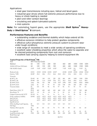 Applications
       • steel gear transmissions including spur, helical and bevel gears
       • industrial gear drives where full extreme pressure performance due to
       heavy or shock loading is needed
       • plain and roller contact bearings
       • circulating and splash lubricated systems
       • mist systems
                                                                                                                ®
Note: For automotive hypoid gears, use the appropriate Shell Spirax                                                  Heavy-
                              ®
Duty or Shell Spirax S lubricant.

  Performance Features and Benefits
      • outstanding oxidation and thermal stability which helps extend oil life
      • effective corrosion inhibition to help protect gearbox components
      • effective sulfur-phosphorus extreme pressure system to prevent wear
      under tough conditions
      • wide range of viscosities to meet a wide variety of operating conditions
      • excellent water shedding properties which allow the water to separate and
      be drained protecting components from rust and corrosion
      • excellent load carrying capacity helping to extend equipment life
                                           ®
  Typical Properties of Shell Omala Oils
  Test                        ISO Viscosity Grade
  Method                      68      100     150              220     320              460     680     1000    1500    3200
  AGMA EP Gear Oil Grad e     68      100     150              220     320              460     680     1000    1500    3200
  Old AGMA Grad e                 2 EP         3 EP    4 EP    5 EP    6 EP             7 EP    8 EP    8A      9 EP    10
                                                                                                        EP              EP
  Produ ct Code                   65101        65103   65104   65105   65107            65108   65109   65541   65542   65543
  Gravity, ° API                  D 287        29.2    28.6    27.4    26.6 25.8        25.0    23.6    22.8    22.2    19.5
  Viscosity:
  @ 40° cSt
        C,                        D 445        68      100     150     220     320      460     680     1000    1500    3200
  @ 100° cSt
          C,                      D 445        8.8     11.4    14.65   18.6    23.7     30.2    36.4    49.8    61.4    88.8
  @ 100° SUS
          F,                      (calc)       356     521     788     1143    1637     2396    3507    5441    8252    18004
  @ 210° SUS
          F,                      (calc)       56      65      78      95      118      148     190     242     299     433
  Viscosity Index                 D            101     99      96      96      97       96      91      95      91      83
                                  2270
  Flash Point, COC, °F            D 92         405     420     445     450     460      470     470     475     505     480
  Pour Point, °F                  D 97         -15     -10     -10     -10     0        10      10      15      20      40
  Copper Corrosion @ 212°   F     D 130        1a      1a      1a      1a      1a       1a      1a      1b      1b      1b
  Foam, tenden cy/stability       D 892        nil/0   nil/0   nil/0   nil/0   nil/0    nil/0   nil/0   ---     ---     ---
  Seq I ml/ml                                  15/0    nil/0   nil/0   nil/0   nil/0    nil/0   nil/0   ---     ---     ---
  Seq II ml/ml                                 nil/0   nil/0   nil/0   nil/0   nil/0    nil/0   nil/0   ---     ---     ---
  Seq III ml/ml
  FZG, Scu ffing Load Capacity,   D            12+     12+     12+     12+     12+      12+     12+     --      --      --
  Fail Stage                      5182
  Timken, OK Load, lbs            D            60      60      65      70      75       80      80      60      60      60
                                  2782
  Four-Ball EP                    D            45      45      45      45      46       47      47      45      45      45
  Load Wear Index, kgf            2783         250     250     250     250     250      250     250     250     250     250
  Weld Point, kgf
  Demulsibility                                                                D 2711
                                                                                                                              6
 
