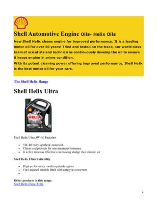 Shell Automotive Engine Oils- Helix Oils
New Shell Helix cleans engine for improved performance. It is a leading
motor oil for over 50 years! Tried and tested on the track, our world class
team of scientists and technicians continuously develop the oil to ensure
it keeps engine in prime condition.
With its potent cleaning power offering improved performance, Shell Helix
is the best motor oil for your cars.



The Shell Helix Range

Shell Helix Ultra




Shell Helix Ultra 5W-40 Packshot

      5W-40 Fully synthetic motor oil.
      Cleans and protects for maximum performance.
      It is five times as effective at removing sludge than mineral oil

Shell Helix Ultra Suitability

      High performance modern petrol engines
      Fuel- injected models fitted with catalytic converters
   

Other products in this range:
Shell Helix Diesel Ultra

                                                                              9
 