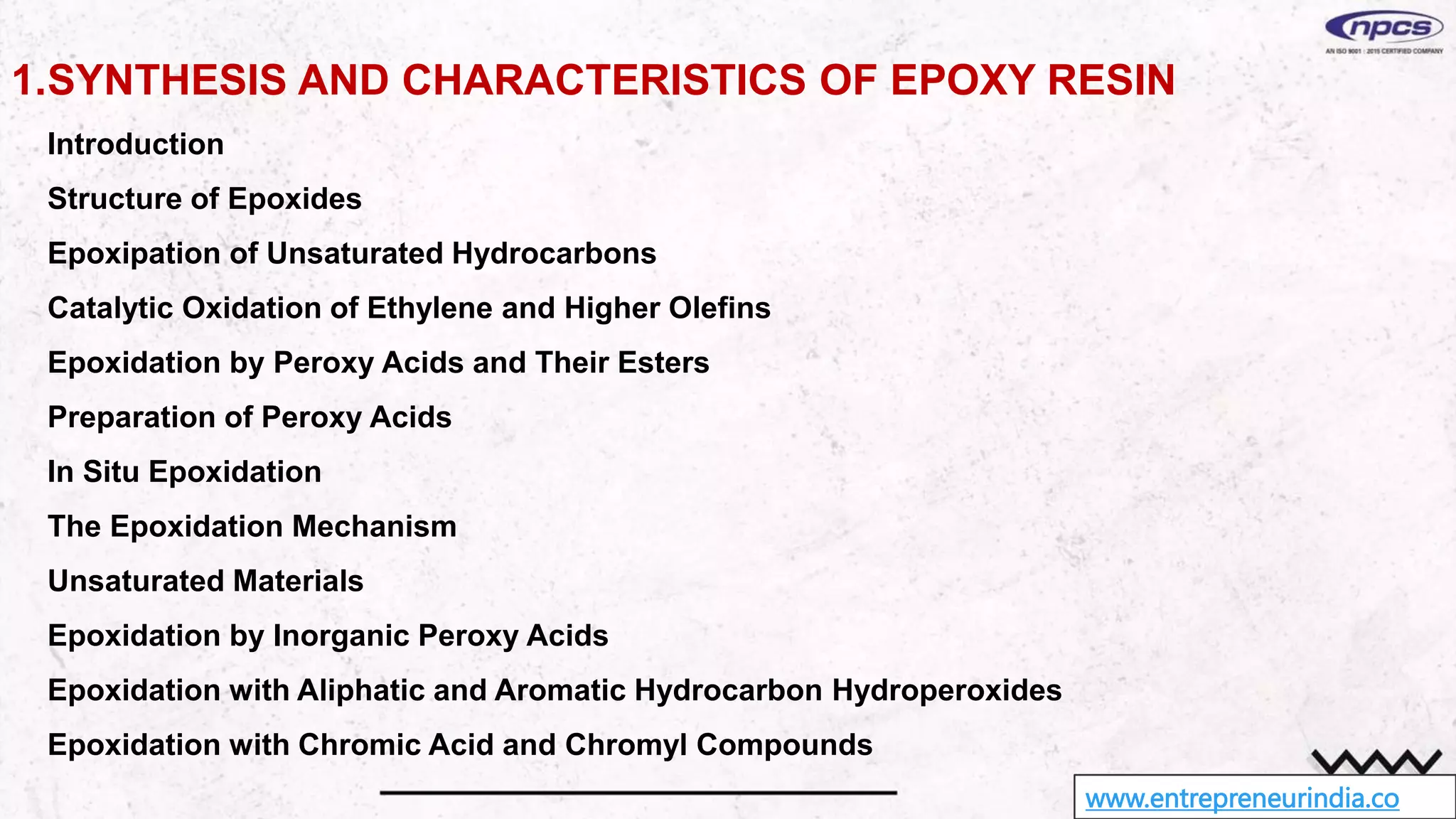 www.entrepreneurindia.co
1.SYNTHESIS AND CHARACTERISTICS OF EPOXY RESIN
Introduction
Structure of Epoxides
Epoxipation of Unsaturated Hydrocarbons
Catalytic Oxidation of Ethylene and Higher Olefins
Epoxidation by Peroxy Acids and Their Esters
Preparation of Peroxy Acids
In Situ Epoxidation
The Epoxidation Mechanism
Unsaturated Materials
Epoxidation by Inorganic Peroxy Acids
Epoxidation with Aliphatic and Aromatic Hydrocarbon Hydroperoxides
Epoxidation with Chromic Acid and Chromyl Compounds
 