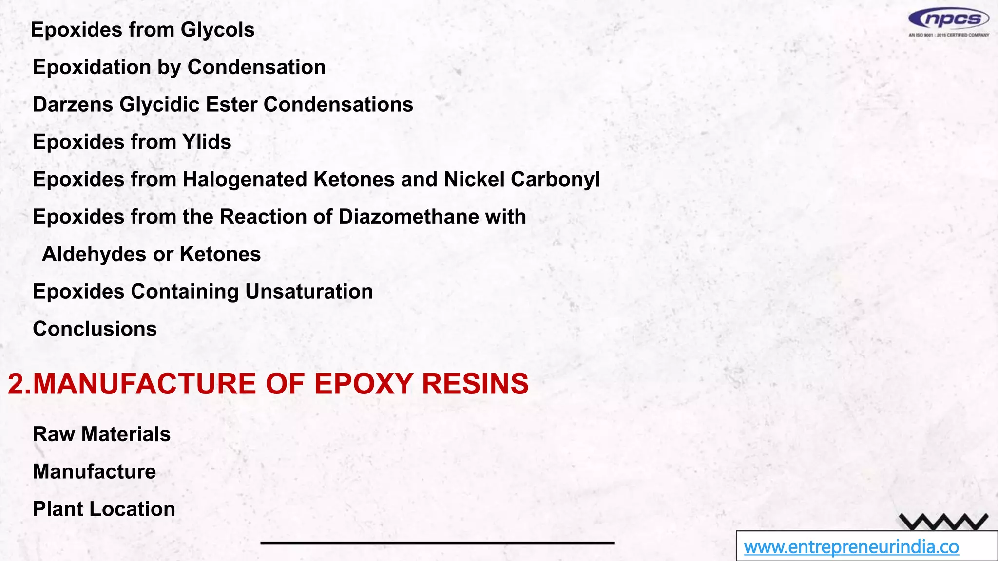 www.entrepreneurindia.co
Epoxides from Glycols
Epoxidation by Condensation
Darzens Glycidic Ester Condensations
Epoxides from Ylids
Epoxides from Halogenated Ketones and Nickel Carbonyl
Epoxides from the Reaction of Diazomethane with
Aldehydes or Ketones
Epoxides Containing Unsaturation
Conclusions
2.MANUFACTURE OF EPOXY RESINS
Raw Materials
Manufacture
Plant Location
 