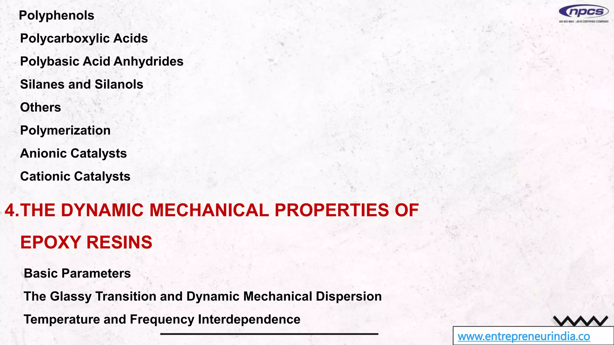 www.entrepreneurindia.co
Polyphenols
Polycarboxylic Acids
Polybasic Acid Anhydrides
Silanes and Silanols
Others
Polymerization
Anionic Catalysts
Cationic Catalysts
4.THE DYNAMIC MECHANICAL PROPERTIES OF
EPOXY RESINS
Basic Parameters
The Glassy Transition and Dynamic Mechanical Dispersion
Temperature and Frequency Interdependence
 