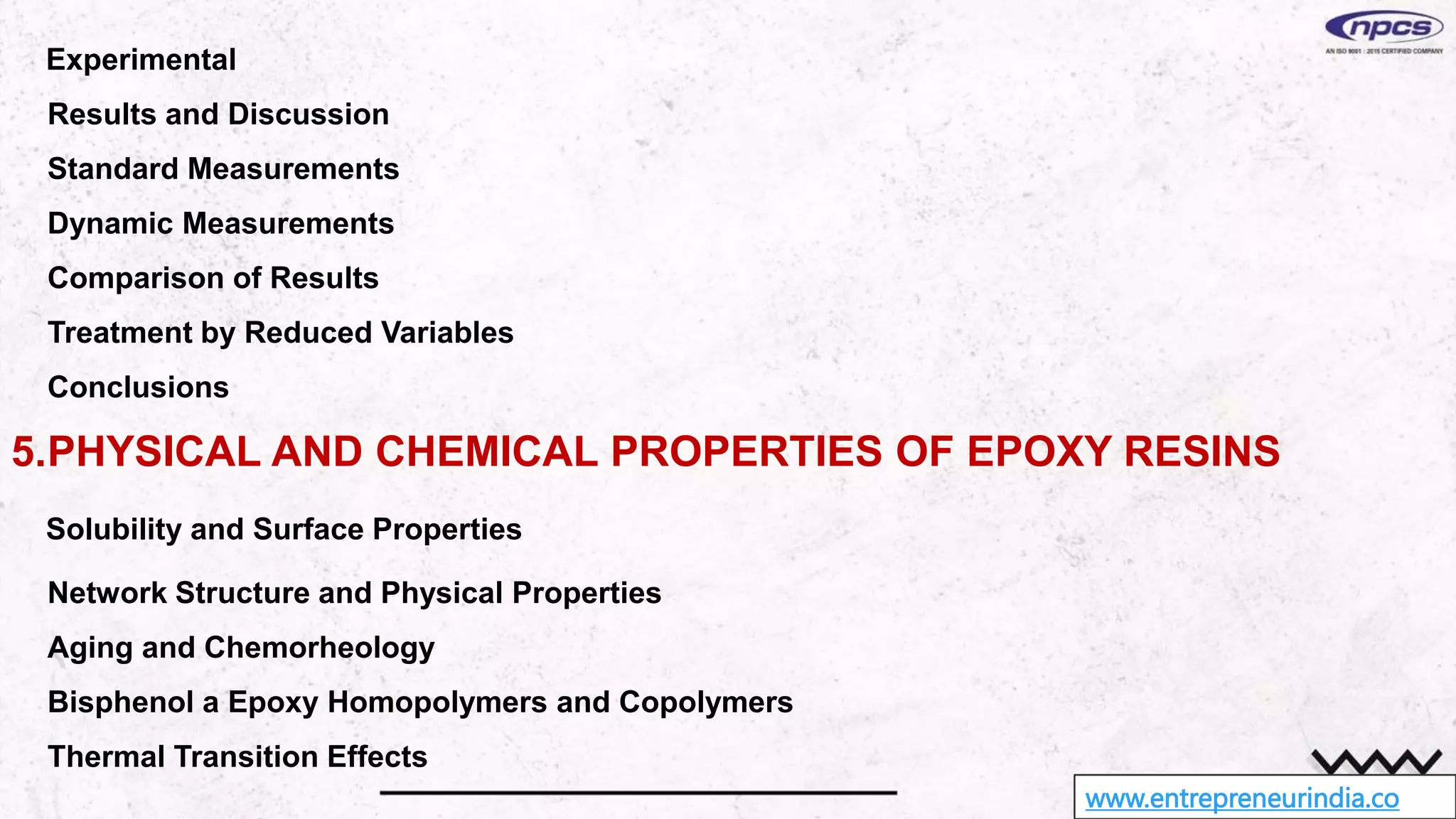 www.entrepreneurindia.co
Experimental
Results and Discussion
Standard Measurements
Dynamic Measurements
Comparison of Results
Treatment by Reduced Variables
Conclusions
5.PHYSICAL AND CHEMICAL PROPERTIES OF EPOXY RESINS
Solubility and Surface Properties
Network Structure and Physical Properties
Aging and Chemorheology
Bisphenol a Epoxy Homopolymers and Copolymers
Thermal Transition Effects
 