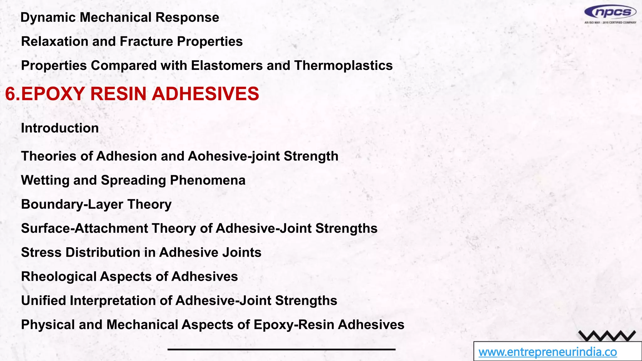 www.entrepreneurindia.co
Dynamic Mechanical Response
Relaxation and Fracture Properties
Properties Compared with Elastomers and Thermoplastics
6.EPOXY RESIN ADHESIVES
Introduction
Theories of Adhesion and Aohesive-joint Strength
Wetting and Spreading Phenomena
Boundary-Layer Theory
Surface-Attachment Theory of Adhesive-Joint Strengths
Stress Distribution in Adhesive Joints
Rheological Aspects of Adhesives
Unified Interpretation of Adhesive-Joint Strengths
Physical and Mechanical Aspects of Epoxy-Resin Adhesives
 