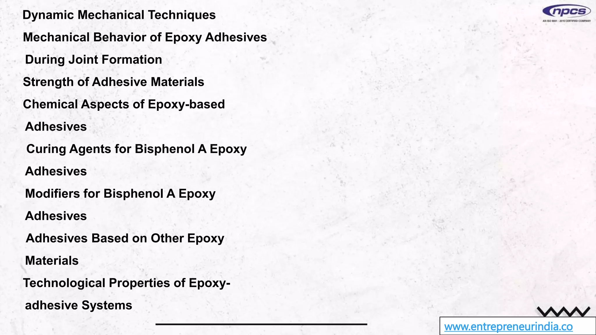 www.entrepreneurindia.co
Dynamic Mechanical Techniques
Mechanical Behavior of Epoxy Adhesives
During Joint Formation
Strength of Adhesive Materials
Chemical Aspects of Epoxy-based
Adhesives
Curing Agents for Bisphenol A Epoxy
Adhesives
Modifiers for Bisphenol A Epoxy
Adhesives
Adhesives Based on Other Epoxy
Materials
Technological Properties of Epoxy-
adhesive Systems
 
