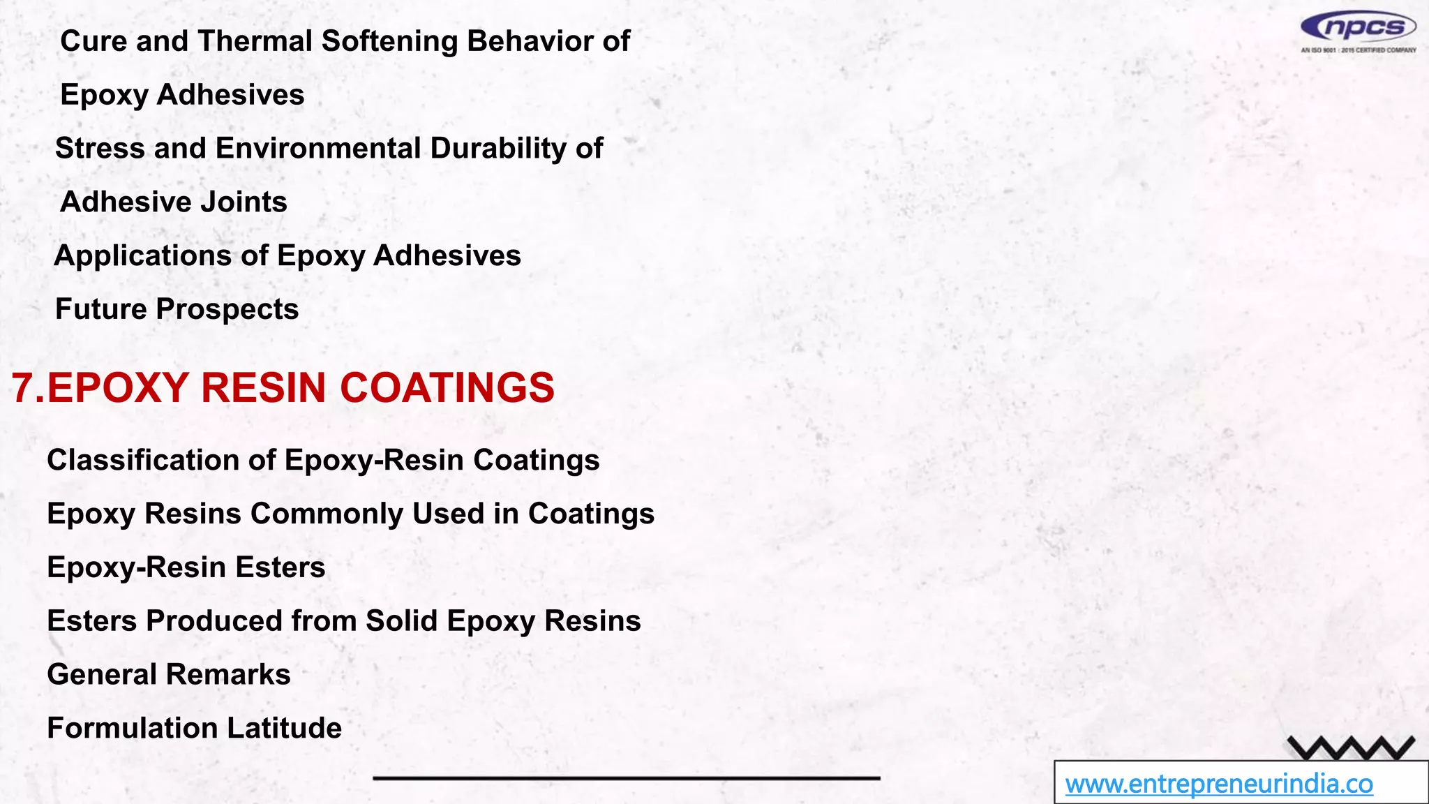 www.entrepreneurindia.co
Cure and Thermal Softening Behavior of
Epoxy Adhesives
Stress and Environmental Durability of
Adhesive Joints
Applications of Epoxy Adhesives
Future Prospects
7.EPOXY RESIN COATINGS
Classification of Epoxy-Resin Coatings
Epoxy Resins Commonly Used in Coatings
Epoxy-Resin Esters
Esters Produced from Solid Epoxy Resins
General Remarks
Formulation Latitude
 