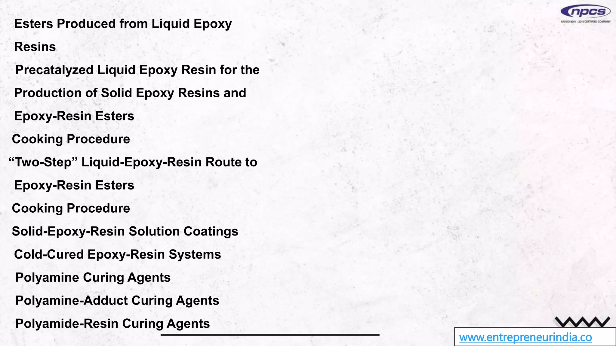 www.entrepreneurindia.co
Esters Produced from Liquid Epoxy
Resins
Precatalyzed Liquid Epoxy Resin for the
Production of Solid Epoxy Resins and
Epoxy-Resin Esters
Cooking Procedure
“Two-Step” Liquid-Epoxy-Resin Route to
Epoxy-Resin Esters
Cooking Procedure
Solid-Epoxy-Resin Solution Coatings
Cold-Cured Epoxy-Resin Systems
Polyamine Curing Agents
Polyamine-Adduct Curing Agents
Polyamide-Resin Curing Agents
 