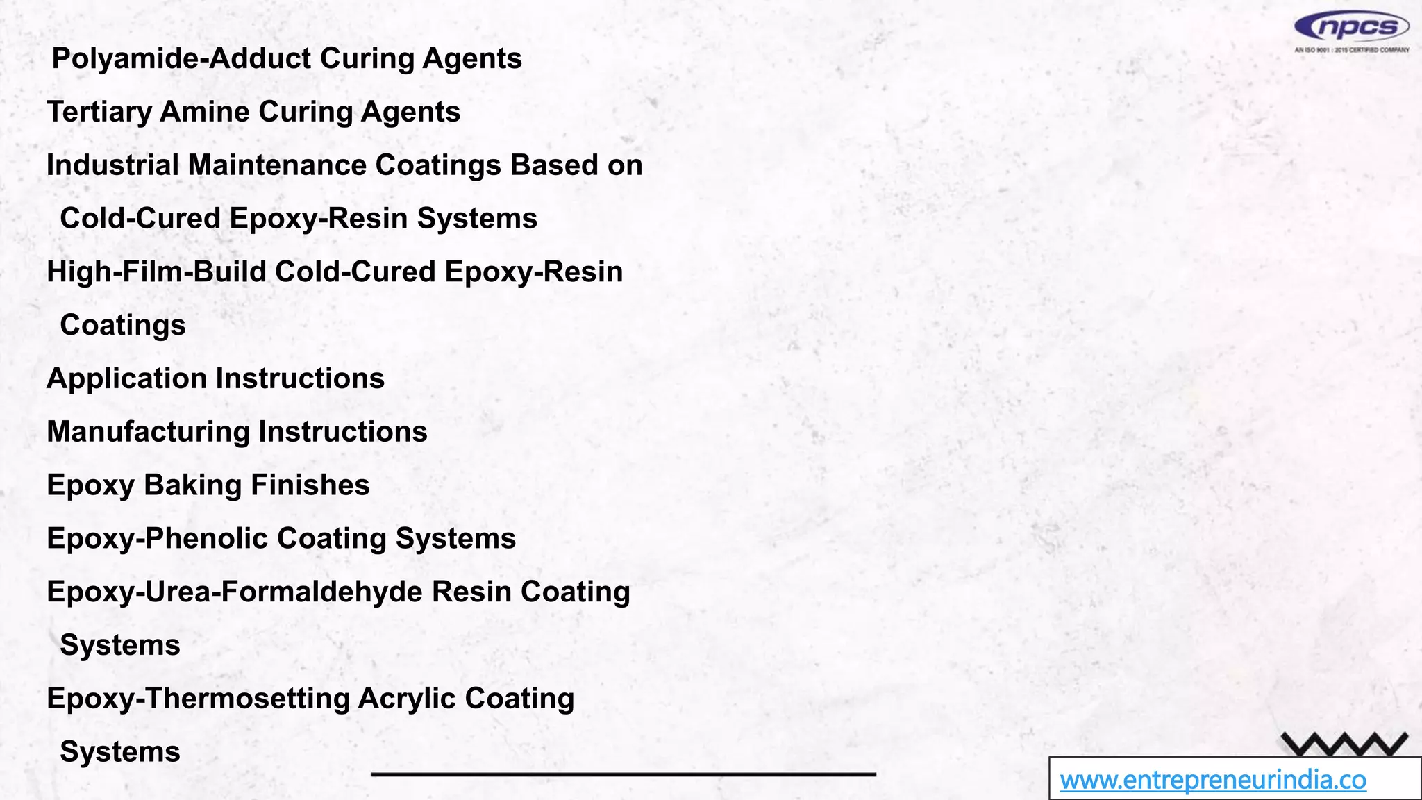 www.entrepreneurindia.co
Polyamide-Adduct Curing Agents
Tertiary Amine Curing Agents
Industrial Maintenance Coatings Based on
Cold-Cured Epoxy-Resin Systems
High-Film-Build Cold-Cured Epoxy-Resin
Coatings
Application Instructions
Manufacturing Instructions
Epoxy Baking Finishes
Epoxy-Phenolic Coating Systems
Epoxy-Urea-Formaldehyde Resin Coating
Systems
Epoxy-Thermosetting Acrylic Coating
Systems
 