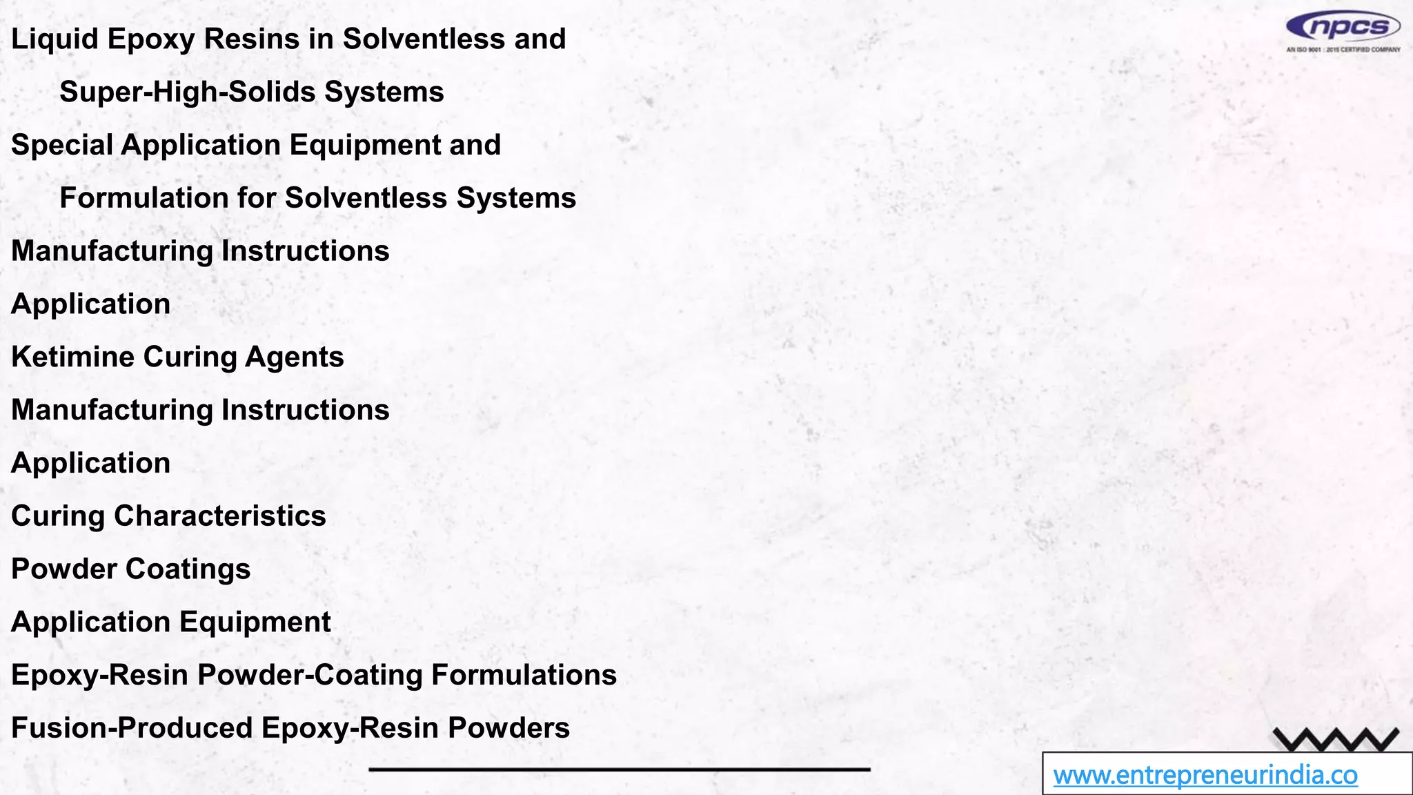 www.entrepreneurindia.co
Liquid Epoxy Resins in Solventless and
Super-High-Solids Systems
Special Application Equipment and
Formulation for Solventless Systems
Manufacturing Instructions
Application
Ketimine Curing Agents
Manufacturing Instructions
Application
Curing Characteristics
Powder Coatings
Application Equipment
Epoxy-Resin Powder-Coating Formulations
Fusion-Produced Epoxy-Resin Powders
 