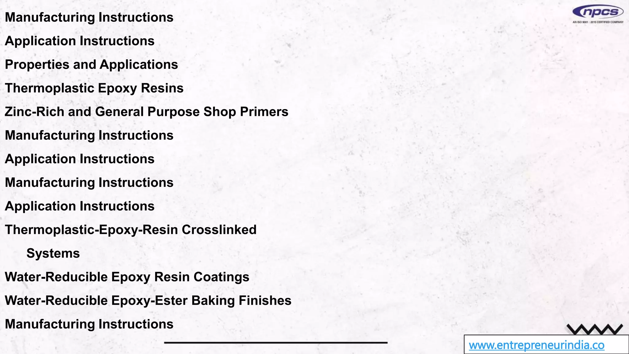 www.entrepreneurindia.co
Manufacturing Instructions
Application Instructions
Properties and Applications
Thermoplastic Epoxy Resins
Zinc-Rich and General Purpose Shop Primers
Manufacturing Instructions
Application Instructions
Manufacturing Instructions
Application Instructions
Thermoplastic-Epoxy-Resin Crosslinked
Systems
Water-Reducible Epoxy Resin Coatings
Water-Reducible Epoxy-Ester Baking Finishes
Manufacturing Instructions
 
