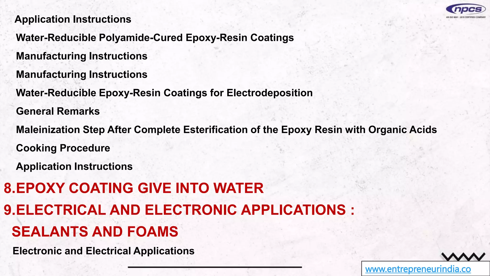 www.entrepreneurindia.co
Application Instructions
Water-Reducible Polyamide-Cured Epoxy-Resin Coatings
Manufacturing Instructions
Manufacturing Instructions
Water-Reducible Epoxy-Resin Coatings for Electrodeposition
General Remarks
Maleinization Step After Complete Esterification of the Epoxy Resin with Organic Acids
Cooking Procedure
Application Instructions
8.EPOXY COATING GIVE INTO WATER
9.ELECTRICAL AND ELECTRONIC APPLICATIONS :
SEALANTS AND FOAMS
Electronic and Electrical Applications
 
