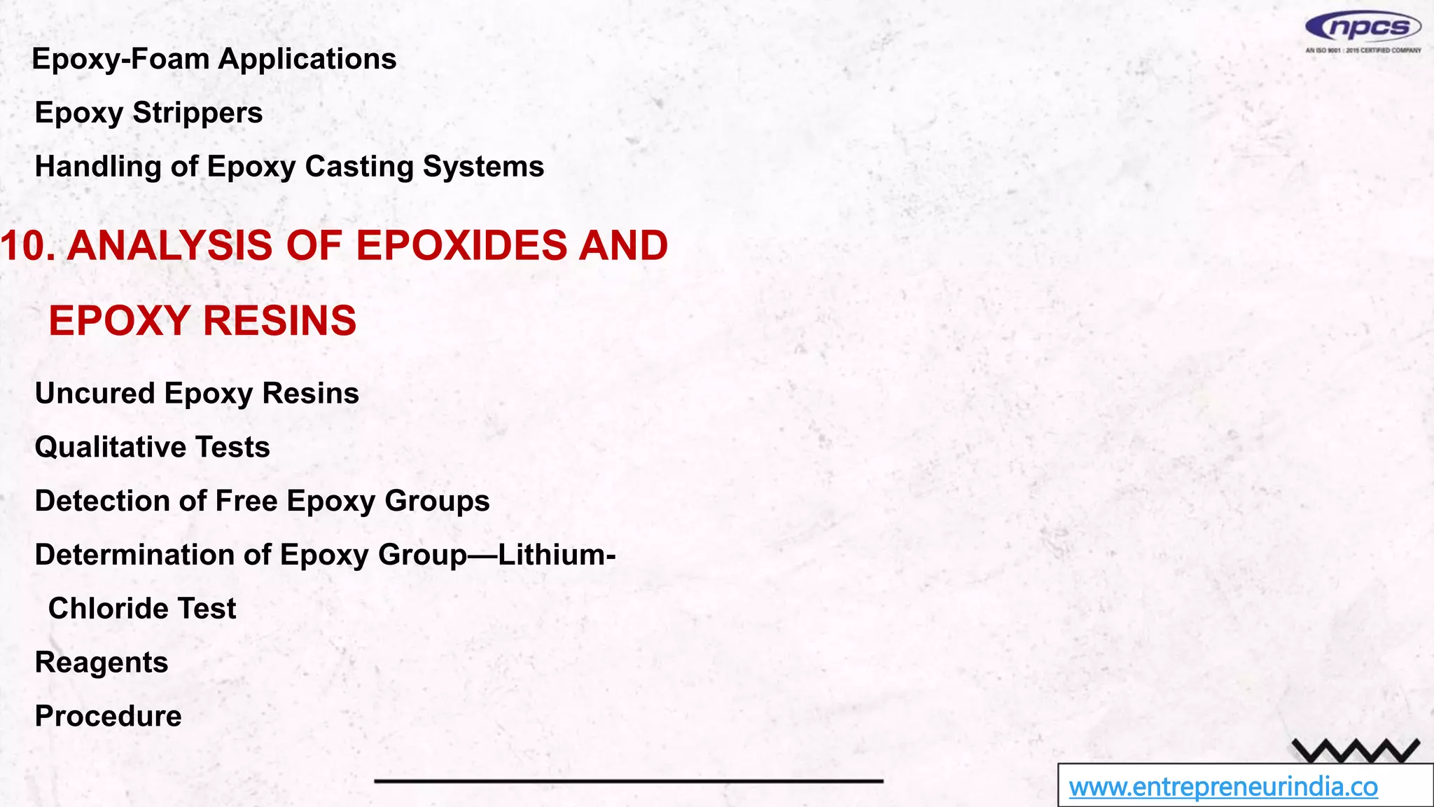 www.entrepreneurindia.co
Epoxy-Foam Applications
Epoxy Strippers
Handling of Epoxy Casting Systems
10. ANALYSIS OF EPOXIDES AND
EPOXY RESINS
Uncured Epoxy Resins
Qualitative Tests
Detection of Free Epoxy Groups
Determination of Epoxy Group—Lithium-
Chloride Test
Reagents
Procedure
 