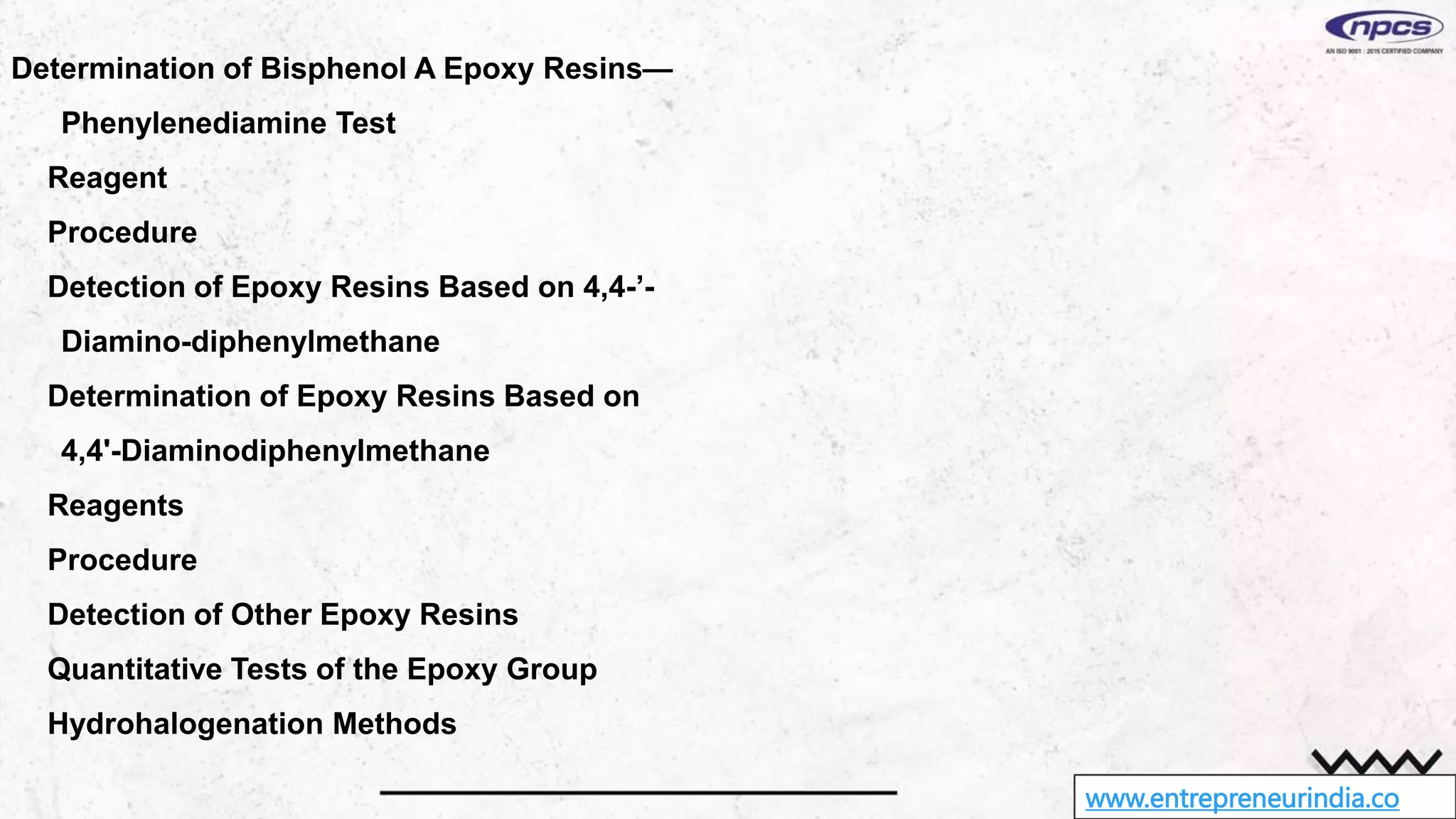 www.entrepreneurindia.co
Determination of Bisphenol A Epoxy Resins—
Phenylenediamine Test
Reagent
Procedure
Detection of Epoxy Resins Based on 4,4-’-
Diamino-diphenylmethane
Determination of Epoxy Resins Based on
4,4'-Diaminodiphenylmethane
Reagents
Procedure
Detection of Other Epoxy Resins
Quantitative Tests of the Epoxy Group
Hydrohalogenation Methods
 