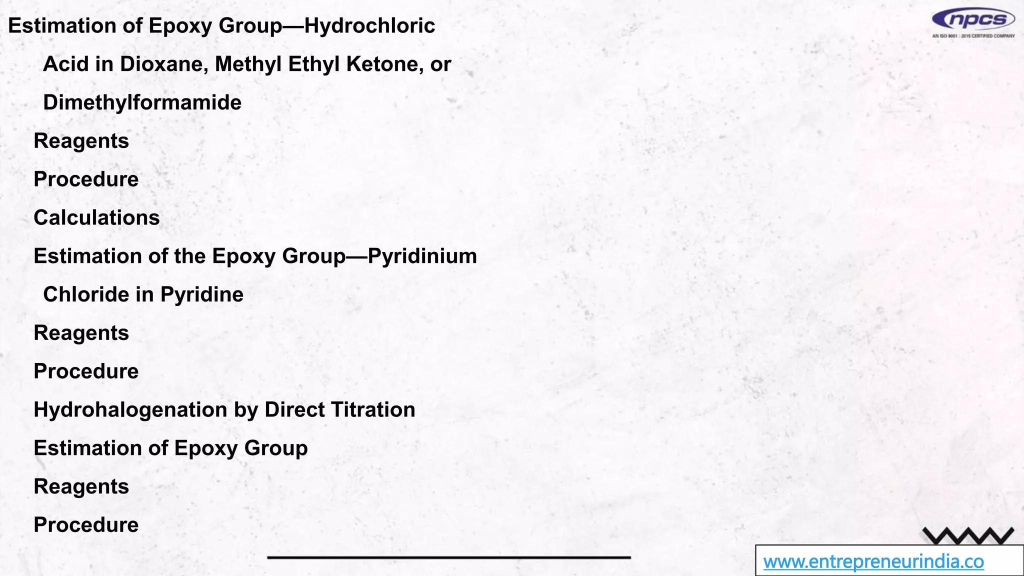 www.entrepreneurindia.co
Estimation of Epoxy Group—Hydrochloric
Acid in Dioxane, Methyl Ethyl Ketone, or
Dimethylformamide
Reagents
Procedure
Calculations
Estimation of the Epoxy Group—Pyridinium
Chloride in Pyridine
Reagents
Procedure
Hydrohalogenation by Direct Titration
Estimation of Epoxy Group
Reagents
Procedure
 