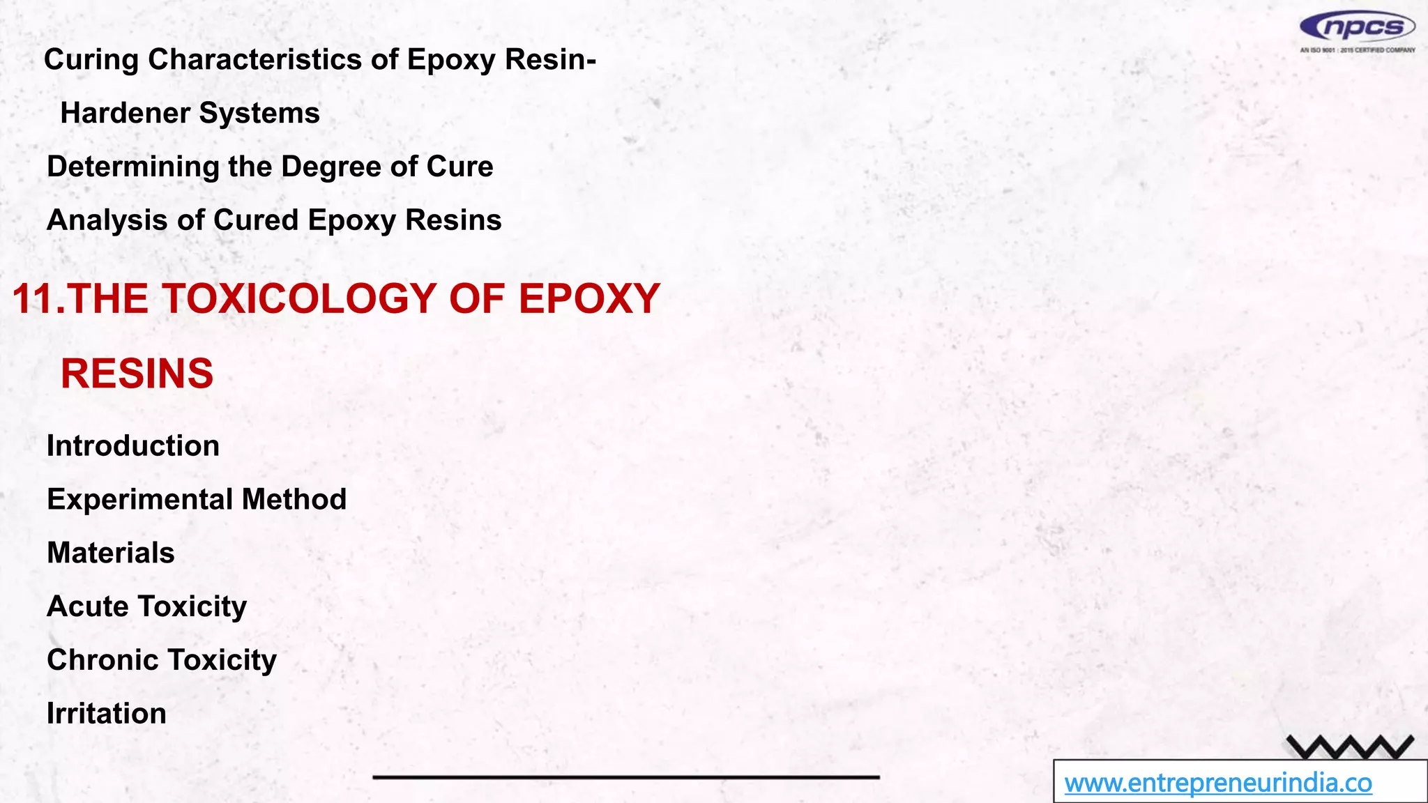 www.entrepreneurindia.co
Curing Characteristics of Epoxy Resin-
Hardener Systems
Determining the Degree of Cure
Analysis of Cured Epoxy Resins
11.THE TOXICOLOGY OF EPOXY
RESINS
Introduction
Experimental Method
Materials
Acute Toxicity
Chronic Toxicity
Irritation
 
