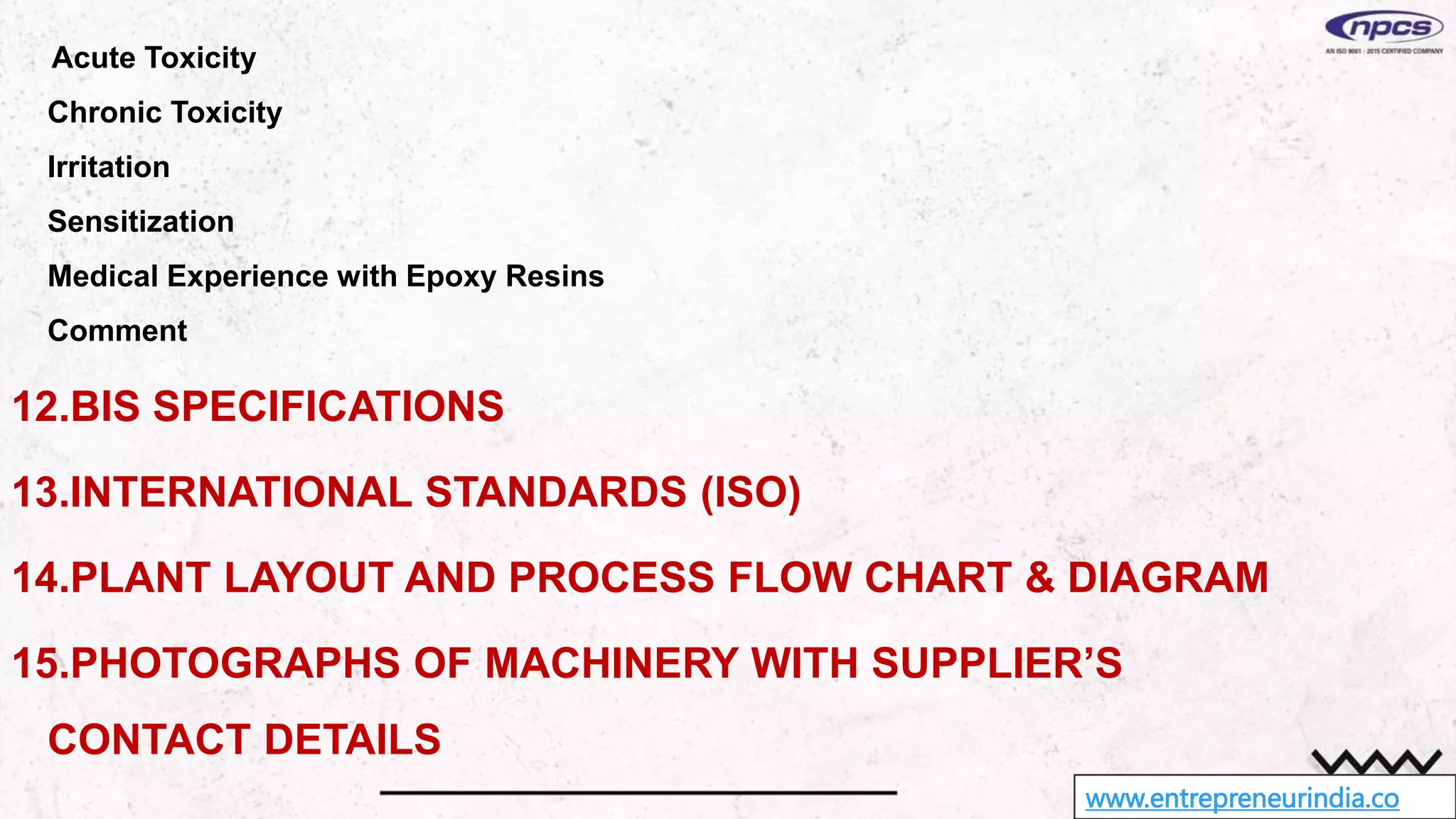 www.entrepreneurindia.co
Acute Toxicity
Chronic Toxicity
Irritation
Sensitization
Medical Experience with Epoxy Resins
Comment
12.BIS SPECIFICATIONS
13.INTERNATIONAL STANDARDS (ISO)
14.PLANT LAYOUT AND PROCESS FLOW CHART & DIAGRAM
15.PHOTOGRAPHS OF MACHINERY WITH SUPPLIER’S
CONTACT DETAILS
 