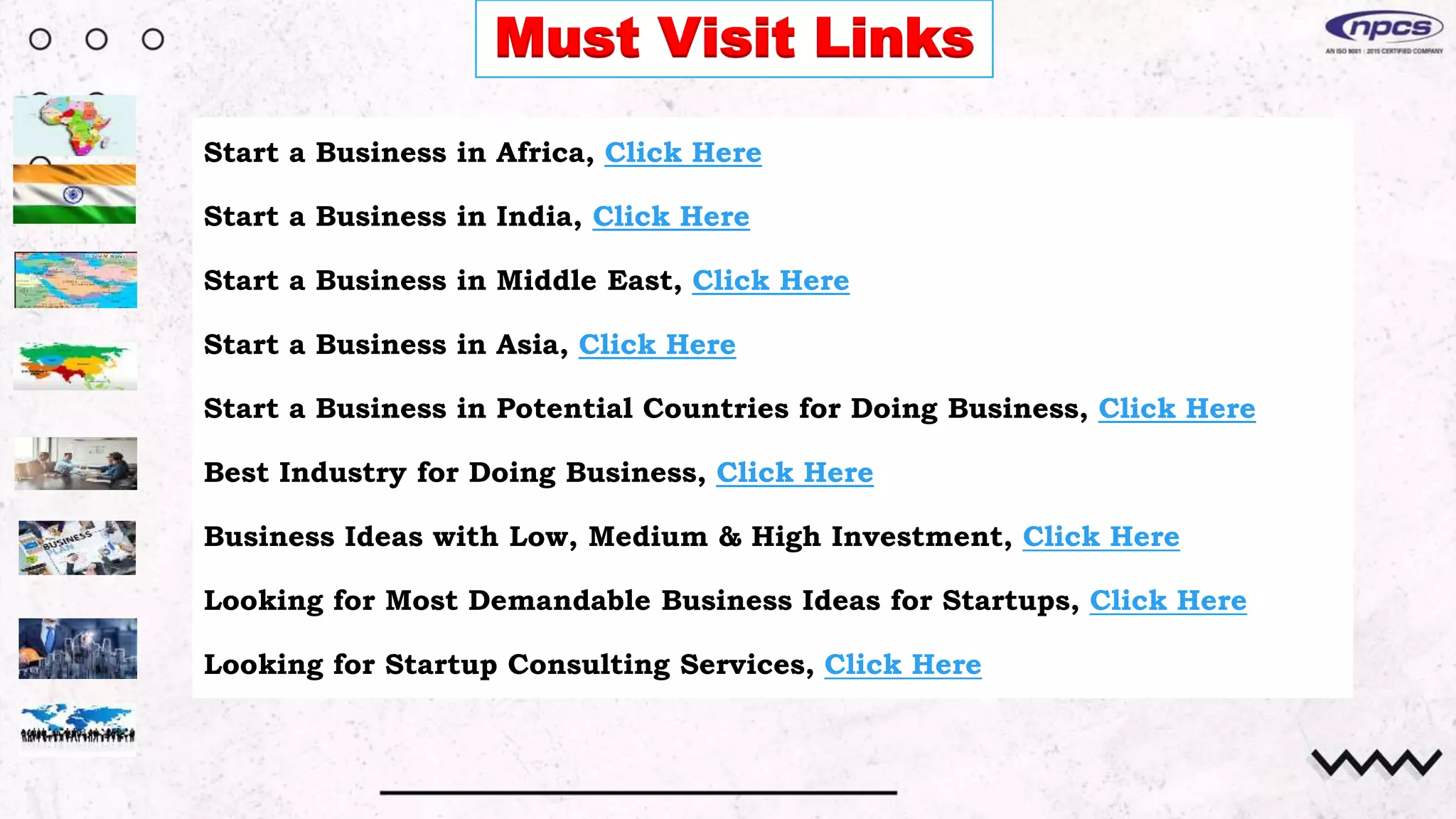 Must Visit Links
Start a Business in Africa, Click Here
Start a Business in India, Click Here
Start a Business in Middle East, Click Here
Start a Business in Asia, Click Here
Start a Business in Potential Countries for Doing Business, Click Here
Best Industry for Doing Business, Click Here
Business Ideas with Low, Medium & High Investment, Click Here
Looking for Most Demandable Business Ideas for Startups, Click Here
Looking for Startup Consulting Services, Click Here
 