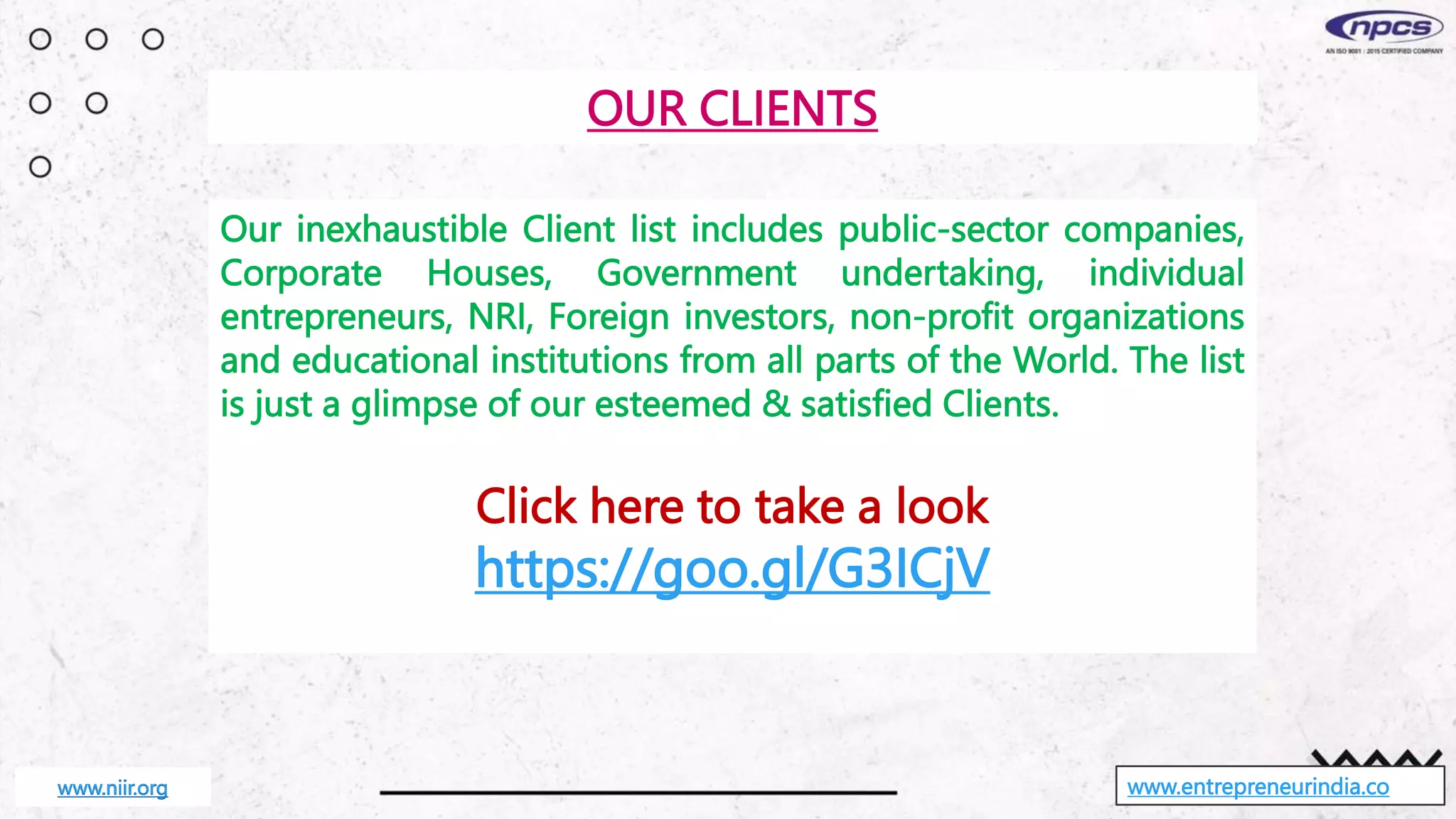 www.entrepreneurindia.co
Our inexhaustible Client list includes public-sector companies,
Corporate Houses, Government undertaking, individual
entrepreneurs, NRI, Foreign investors, non-profit organizations
and educational institutions from all parts of the World. The list
is just a glimpse of our esteemed & satisfied Clients.
Click here to take a look
https://goo.gl/G3ICjV
OUR CLIENTS
www.niir.org
 