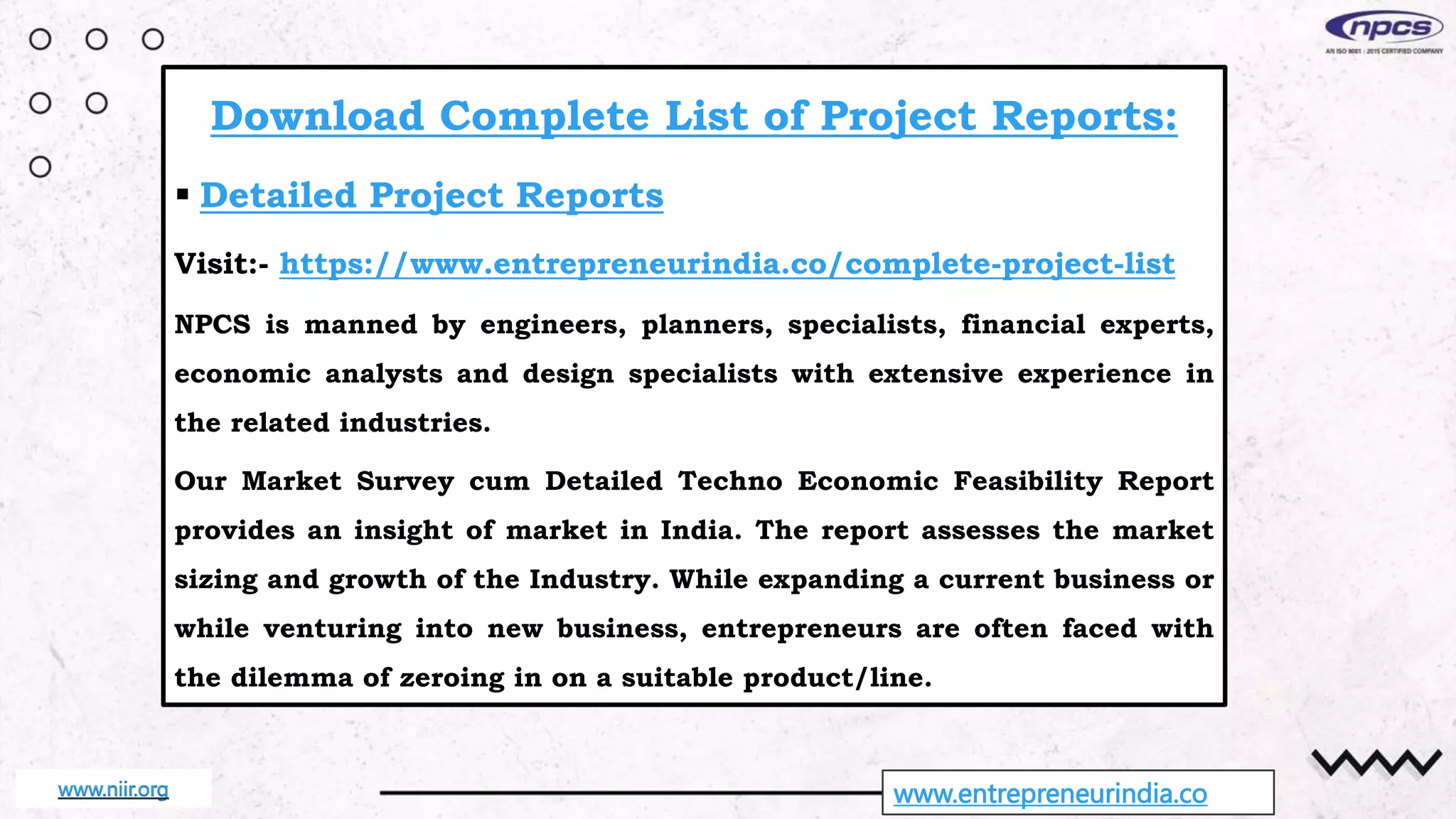 www.entrepreneurindia.co
Download Complete List of Project Reports:
 Detailed Project Reports
Visit:- https://www.entrepreneurindia.co/complete-project-list
NPCS is manned by engineers, planners, specialists, financial experts,
economic analysts and design specialists with extensive experience in
the related industries.
Our Market Survey cum Detailed Techno Economic Feasibility Report
provides an insight of market in India. The report assesses the market
sizing and growth of the Industry. While expanding a current business or
while venturing into new business, entrepreneurs are often faced with
the dilemma of zeroing in on a suitable product/line.
www.niir.org
 