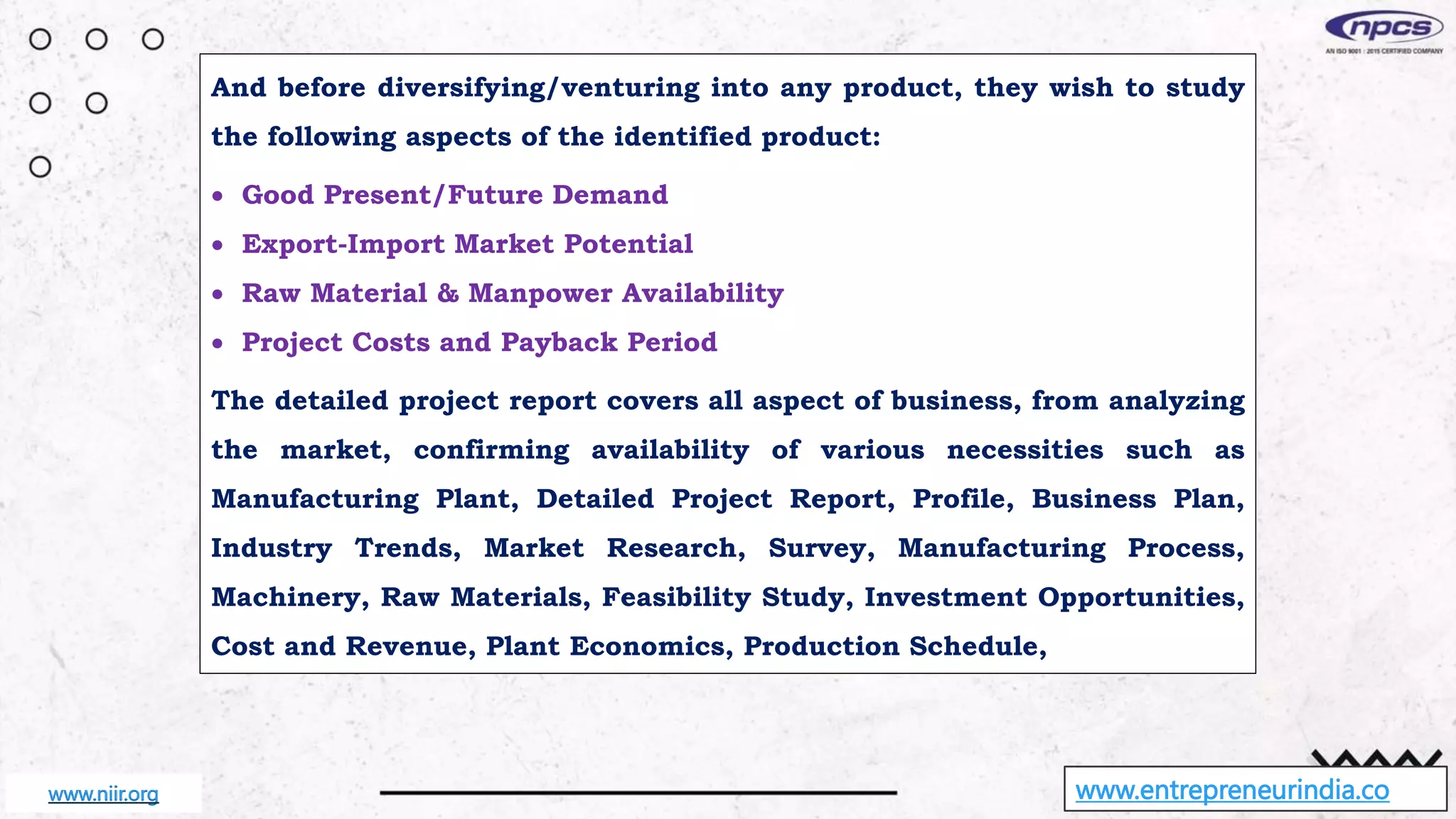 And before diversifying/venturing into any product, they wish to study
the following aspects of the identified product:
 Good Present/Future Demand
 Export-Import Market Potential
 Raw Material & Manpower Availability
 Project Costs and Payback Period
The detailed project report covers all aspect of business, from analyzing
the market, confirming availability of various necessities such as
Manufacturing Plant, Detailed Project Report, Profile, Business Plan,
Industry Trends, Market Research, Survey, Manufacturing Process,
Machinery, Raw Materials, Feasibility Study, Investment Opportunities,
Cost and Revenue, Plant Economics, Production Schedule,
www.entrepreneurindia.co
www.niir.org
 