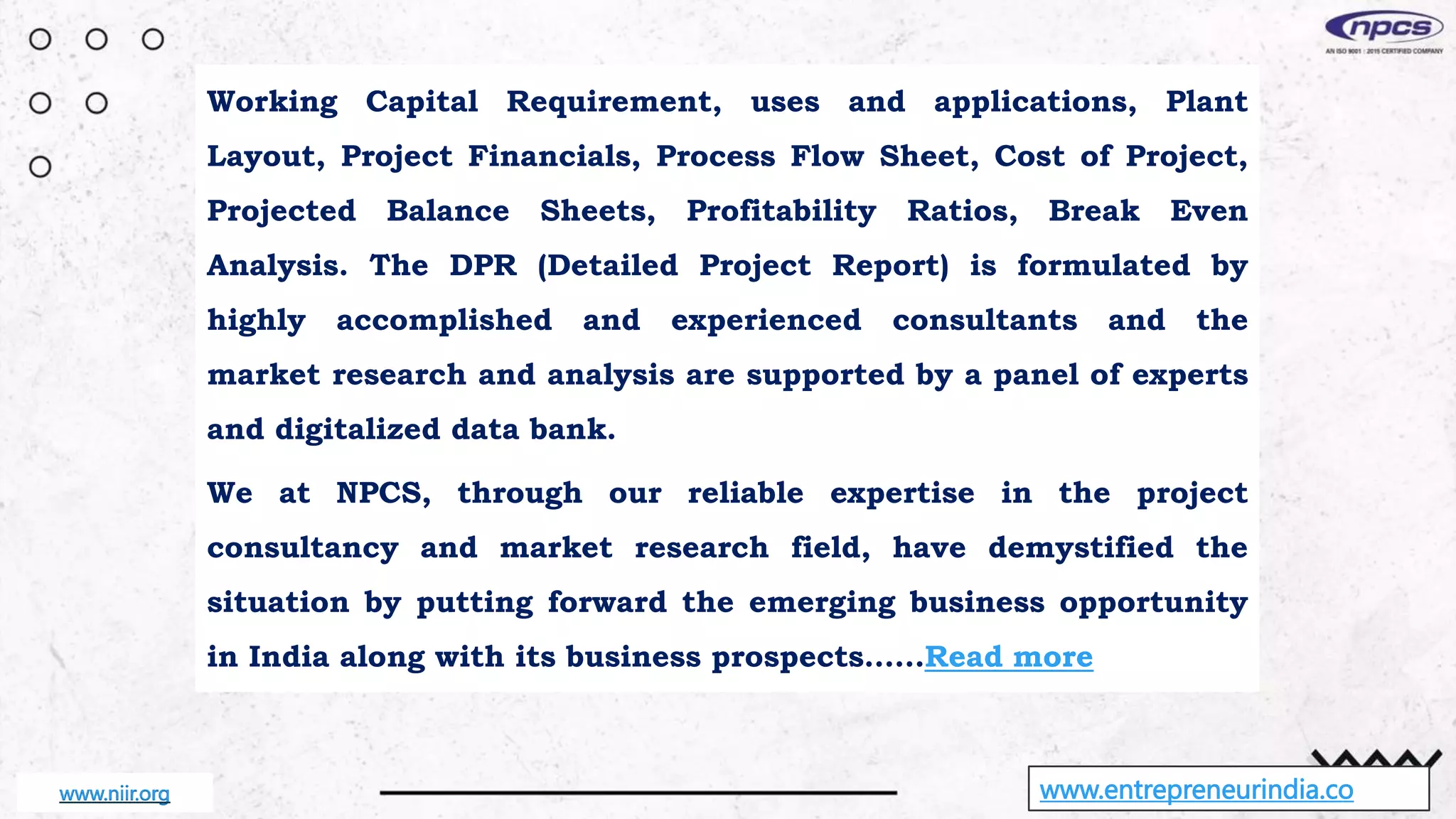 www.entrepreneurindia.co
Working Capital Requirement, uses and applications, Plant
Layout, Project Financials, Process Flow Sheet, Cost of Project,
Projected Balance Sheets, Profitability Ratios, Break Even
Analysis. The DPR (Detailed Project Report) is formulated by
highly accomplished and experienced consultants and the
market research and analysis are supported by a panel of experts
and digitalized data bank.
We at NPCS, through our reliable expertise in the project
consultancy and market research field, have demystified the
situation by putting forward the emerging business opportunity
in India along with its business prospects……Read more
www.niir.org
 