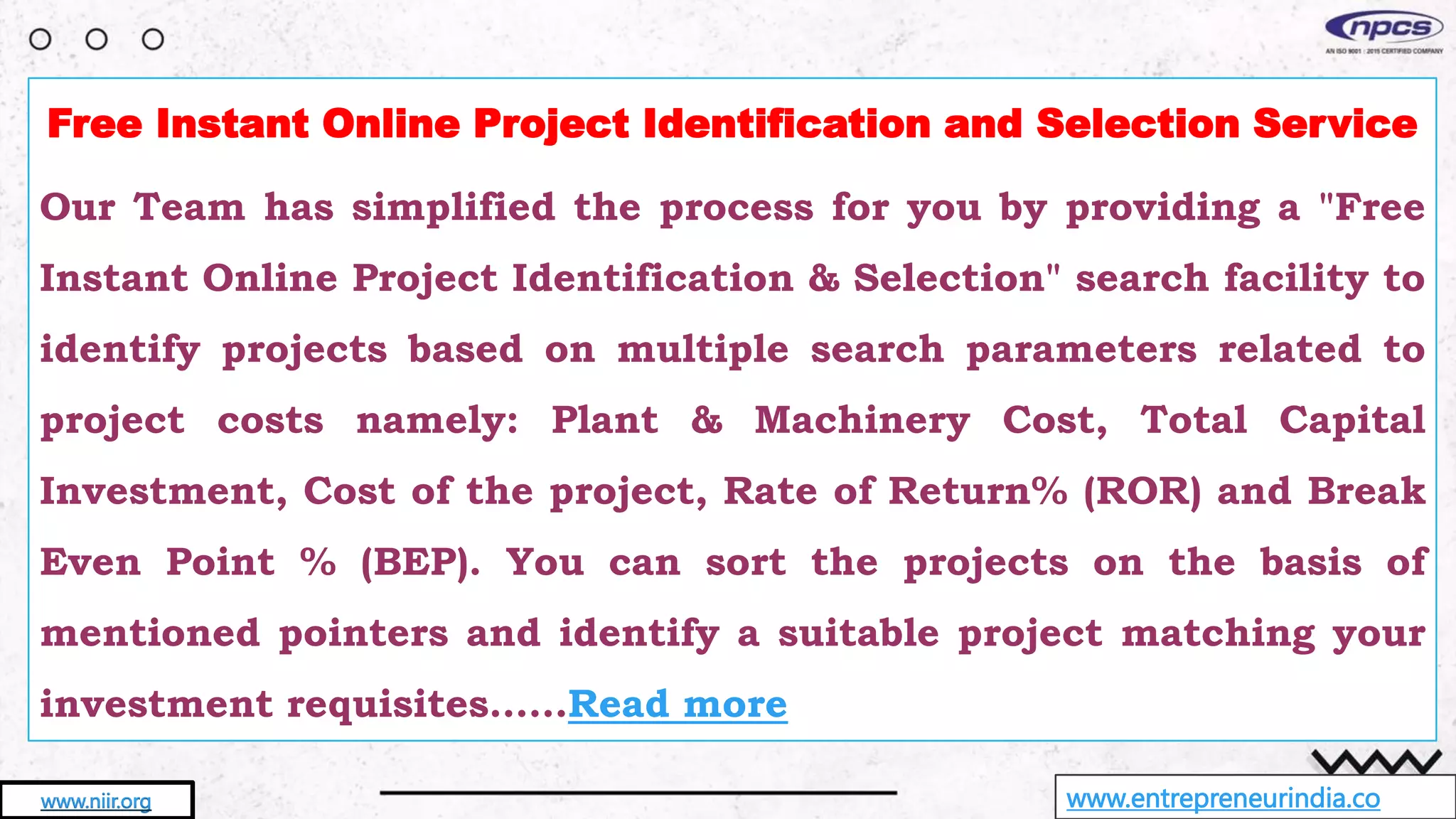 www.entrepreneurindia.co
www.niir.org
Free Instant Online Project Identification and Selection Service
Our Team has simplified the process for you by providing a "Free
Instant Online Project Identification & Selection" search facility to
identify projects based on multiple search parameters related to
project costs namely: Plant & Machinery Cost, Total Capital
Investment, Cost of the project, Rate of Return% (ROR) and Break
Even Point % (BEP). You can sort the projects on the basis of
mentioned pointers and identify a suitable project matching your
investment requisites……Read more
 