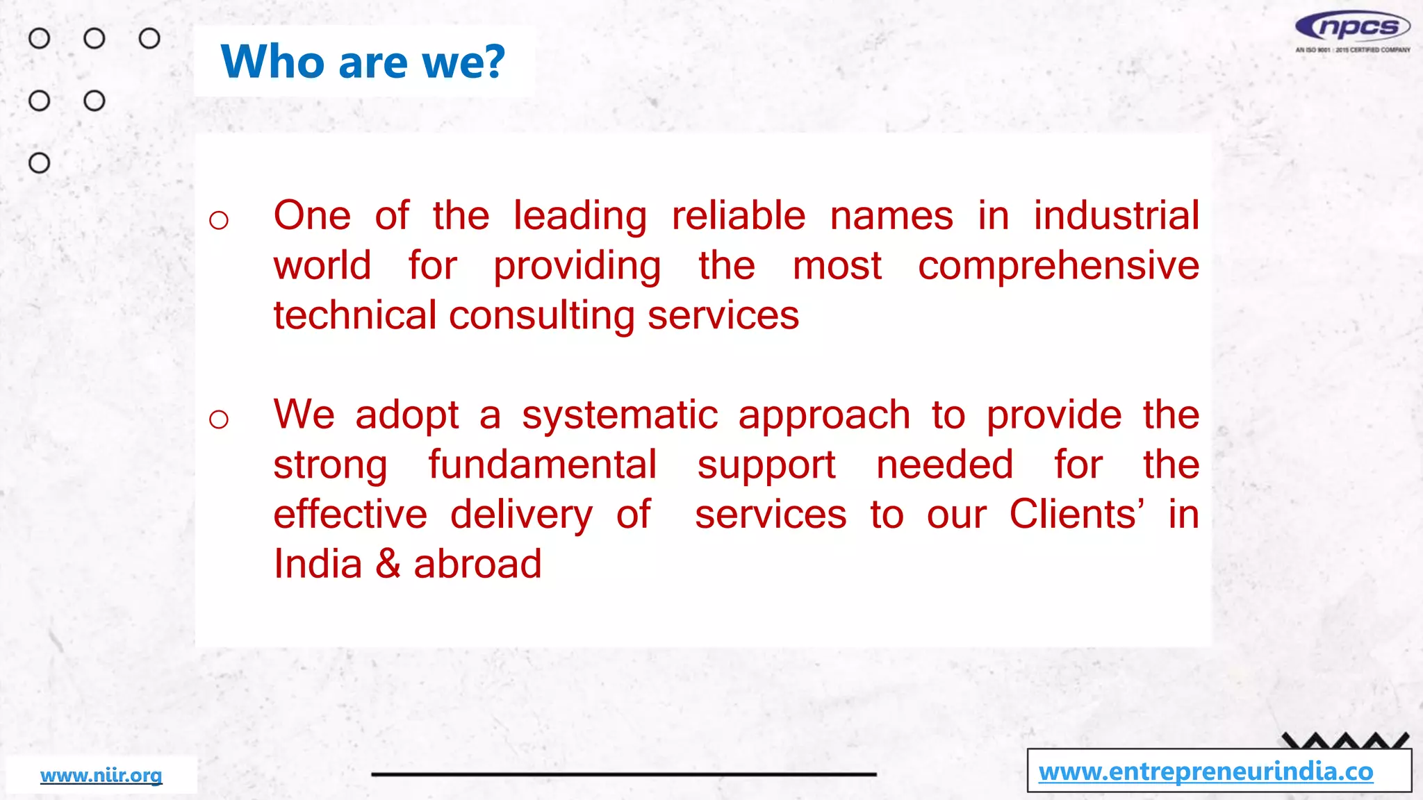 o One of the leading reliable names in industrial
world for providing the most comprehensive
technical consulting services
o We adopt a systematic approach to provide the
strong fundamental support needed for the
effective delivery of services to our Clients’ in
India & abroad
www.entrepreneurindia.co
Who are we?
www.niir.org
 