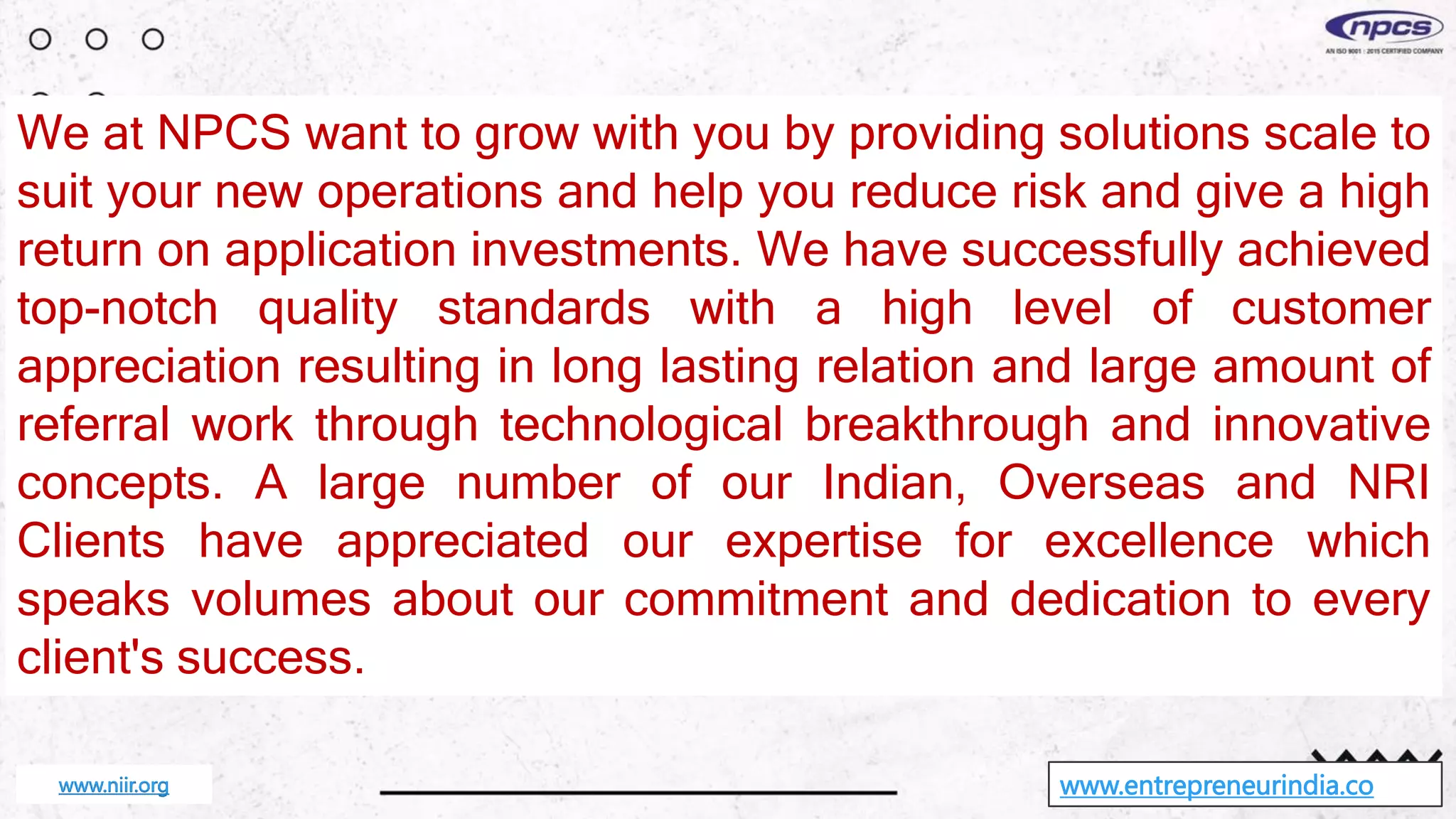 We at NPCS want to grow with you by providing solutions scale to
suit your new operations and help you reduce risk and give a high
return on application investments. We have successfully achieved
top-notch quality standards with a high level of customer
appreciation resulting in long lasting relation and large amount of
referral work through technological breakthrough and innovative
concepts. A large number of our Indian, Overseas and NRI
Clients have appreciated our expertise for excellence which
speaks volumes about our commitment and dedication to every
client's success.
www.entrepreneurindia.co
www.niir.org
 