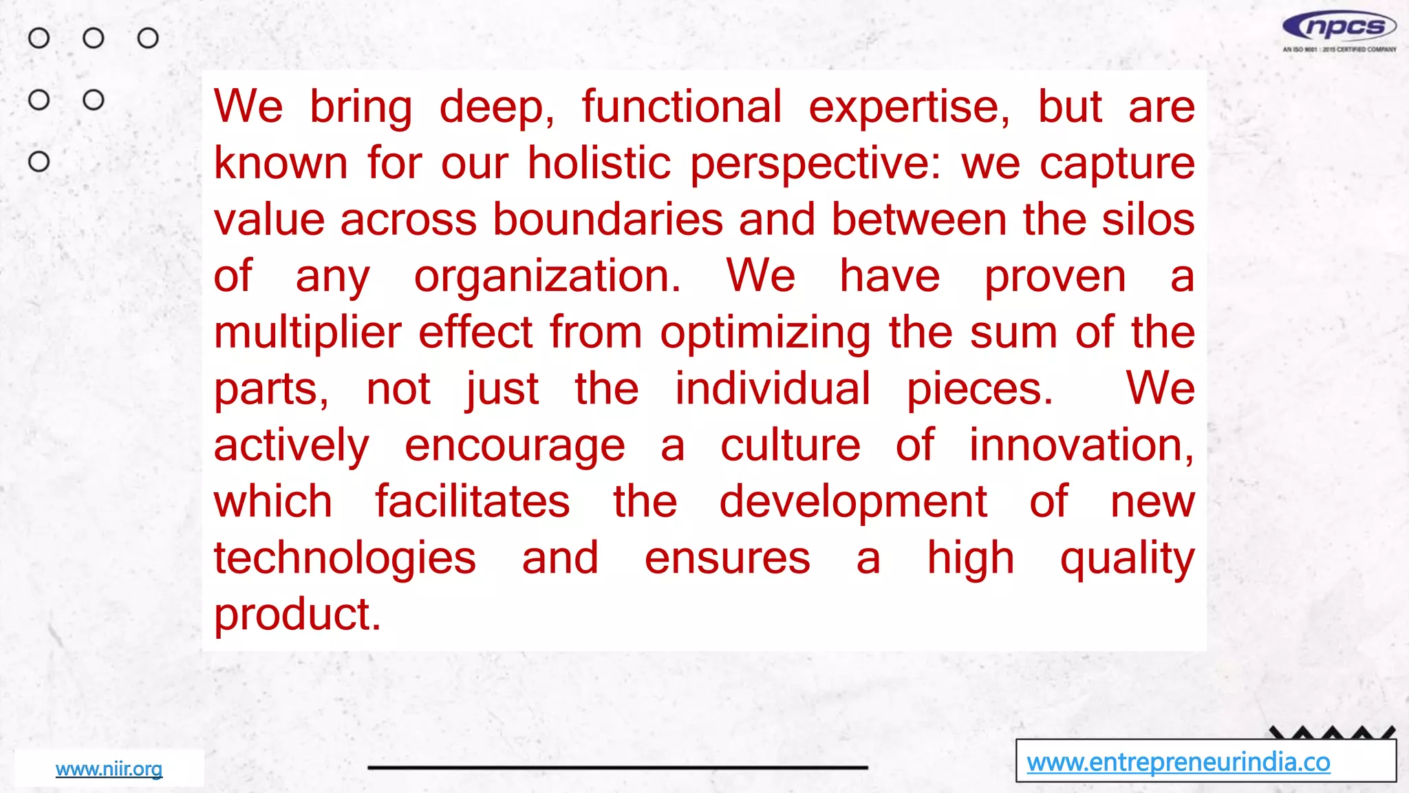 We bring deep, functional expertise, but are
known for our holistic perspective: we capture
value across boundaries and between the silos
of any organization. We have proven a
multiplier effect from optimizing the sum of the
parts, not just the individual pieces. We
actively encourage a culture of innovation,
which facilitates the development of new
technologies and ensures a high quality
product.
www.entrepreneurindia.co
www.niir.org
 