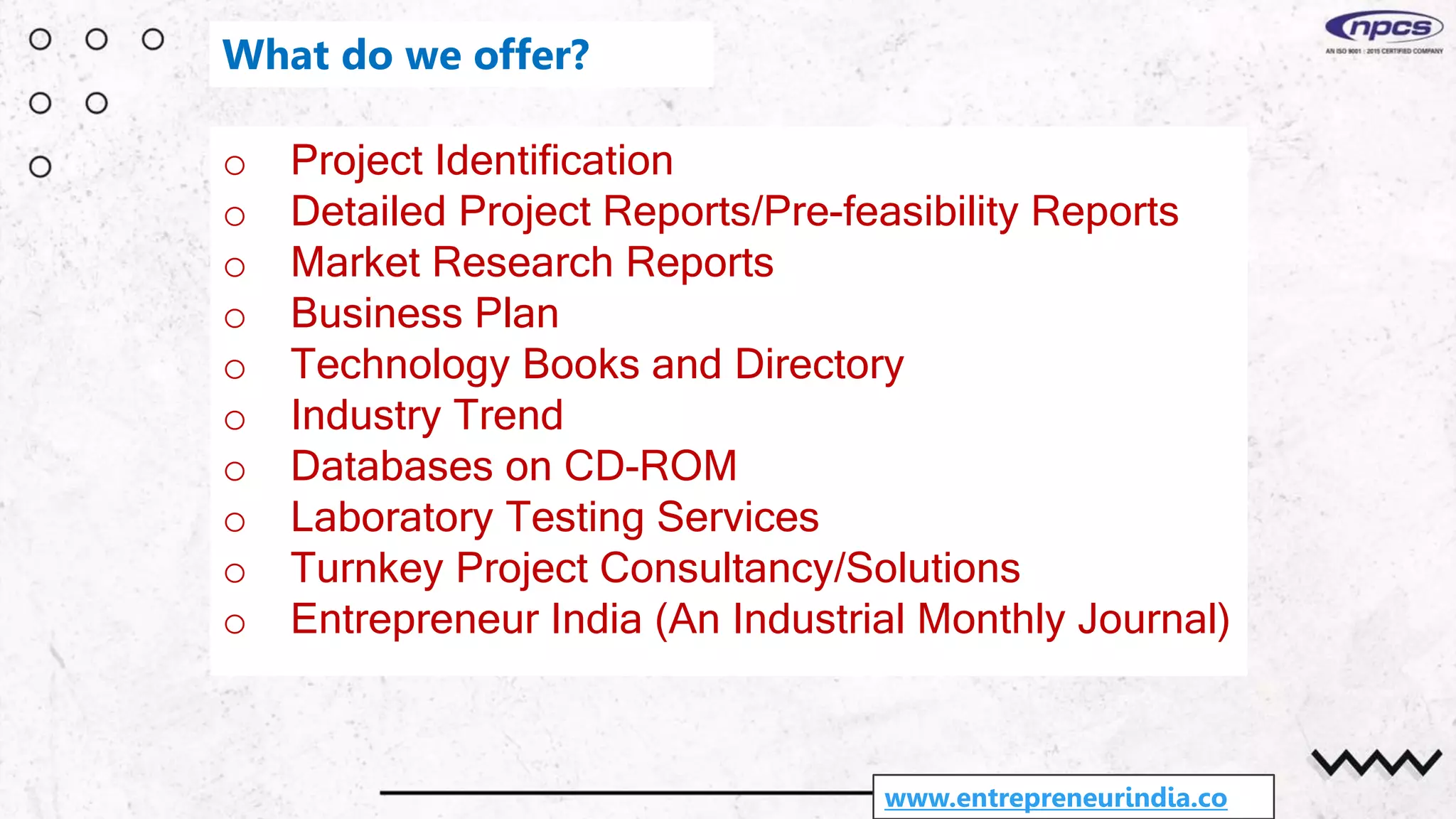 o Project Identification
o Detailed Project Reports/Pre-feasibility Reports
o Market Research Reports
o Business Plan
o Technology Books and Directory
o Industry Trend
o Databases on CD-ROM
o Laboratory Testing Services
o Turnkey Project Consultancy/Solutions
o Entrepreneur India (An Industrial Monthly Journal)
www.entrepreneurindia.co
What do we offer?
 