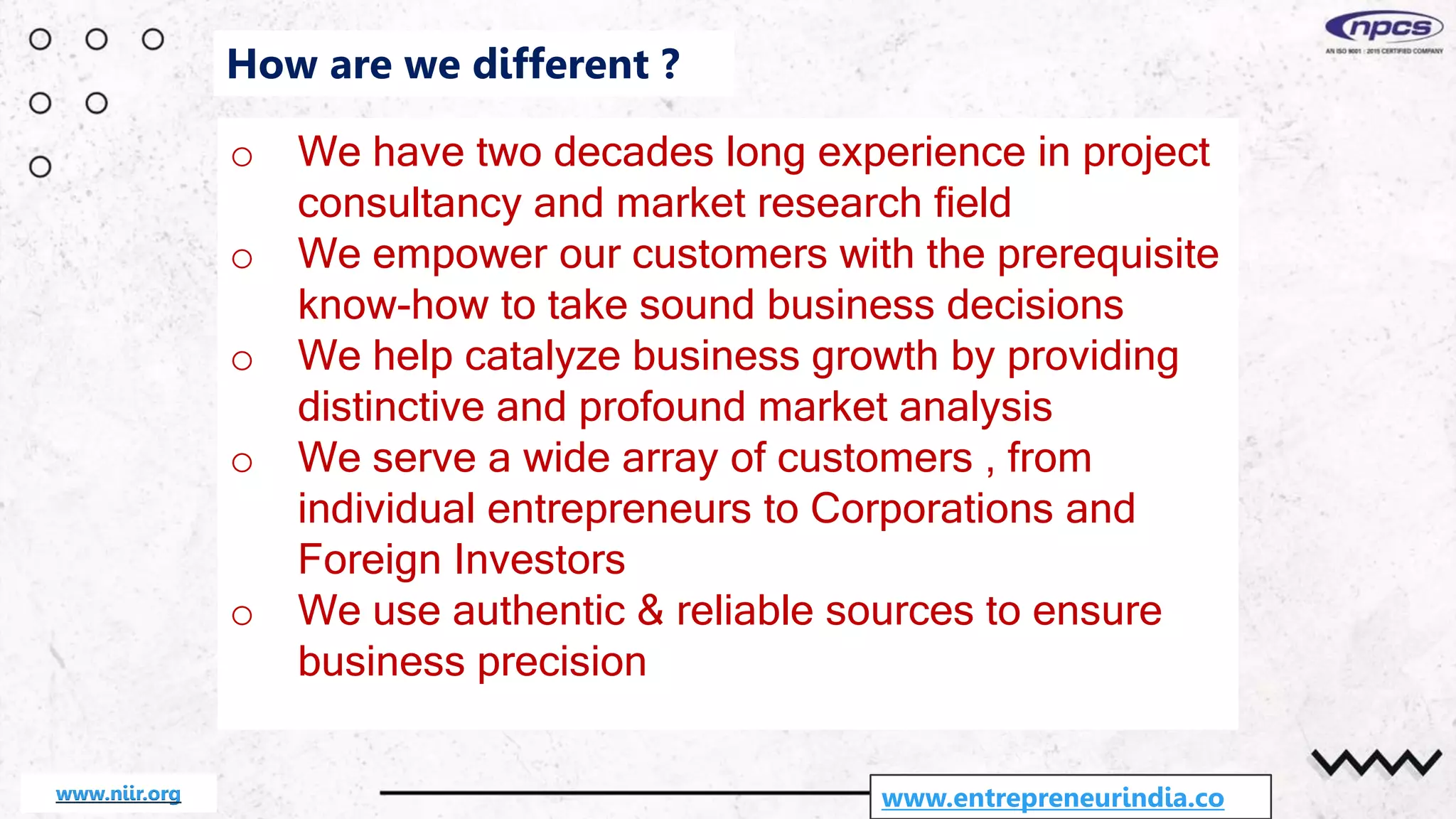 o We have two decades long experience in project
consultancy and market research field
o We empower our customers with the prerequisite
know-how to take sound business decisions
o We help catalyze business growth by providing
distinctive and profound market analysis
o We serve a wide array of customers , from
individual entrepreneurs to Corporations and
Foreign Investors
o We use authentic & reliable sources to ensure
business precision
www.entrepreneurindia.co
How are we different ?
www.niir.org
 